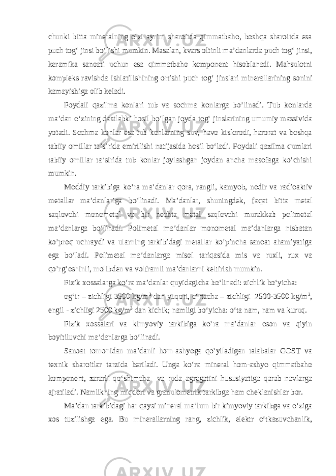 chunki bitta mineralning o‘zi ayrim sharoitda qimmatbaho, boshqa sharoitda esa puch tog‘ jinsi bo‘lishi mumkin. Masalan, kvars oltinli ma’danlarda puch tog‘ jinsi, keramika sanoati uchun esa qimmatbaho komponent hisoblanadi. Mahsulotni kompleks ravishda ishlatilishining ortishi puch tog‘ jinslari minerallarining sonini kamayishiga olib keladi. Foydali qazilma konlari tub va sochma konlarga bo‘linadi. Tub konlarda ma’dan o‘zining dastlabki hosil bo‘lgan joyda tog‘ jinslarining umumiy massivida yotadi. Sochma konlar esa tub konlarning suv, havo kislorodi, harorat va boshqa tabiiy omillar ta’sirida emirilishi natijasida hosil bo‘ladi. Foydali qazilma qumlari tabiiy omillar ta’sirida tub konlar joylashgan joydan ancha masofaga ko‘chishi mumkin. Moddiy tarkibiga ko‘ra ma’danlar qora, rangli, kamyob, nodir va radioaktiv metallar ma’danlariga bo‘linadi. Ma’danlar, shuningdek, faqat bitta metal saqlovchi monometal va bir nechta metal saqlovchi murakkab polimetal ma’danlarga bo‘linadi. Polimetal ma’danlar monometal ma’danlarga nisbatan ko‘proq uchraydi va ularning tarkibidagi metallar ko‘pincha sanoat ahamiyatiga ega bo‘ladi. Polimetal ma’danlarga misol tariqasida mis va ruxli, rux va qo‘rg‘oshinli, molibden va volframli ma’danlarni keltirish mumkin. Fizik xossalarga ko‘ra ma’danlar quyidagicha bo‘linadi: zichlik bo‘yicha: og‘ir – zichligi 3500 kg/m 3 dan yuqori, o‘rtacha – zichligi 2500-3500 kg/m 3 , engil - zichligi 2500 kg/m 3 dan kichik; namligi bo‘yicha: o‘ta nam, nam va kuruq. Fizik xossalari va kimyoviy tarkibiga ko‘ra ma’danlar oson va qiyin boyitiluvchi ma’danlarga bo‘linadi. Sanoat tomonidan ma’danli hom-ashyoga qo‘yiladigan talabalar GOST va texnik sharoitlar tarzida beriladi. Unga ko‘ra mineral hom-ashyo qimmatbaho komponent, zararli qo‘shimcha va ruda agregatini hususiyatiga qarab navlarga ajratiladi. Namlikning miqdori va granulometrik tarkibga ham cheklanishlar bor. Ma’dan tarkibidagi har qaysi mineral ma’lum bir kimyoviy tarkibga va o‘ziga xos tuzilishga ega. Bu minerallarning rang, zichlik, elektr o‘tkazuvchanlik, 