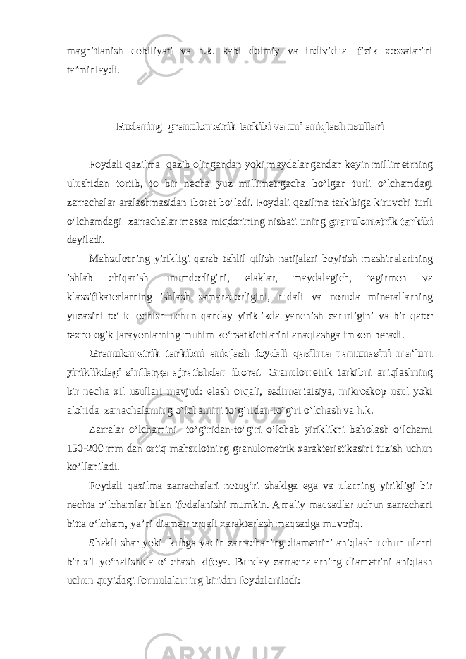 magnitlanish qobiliyati va h.k. kabi doimiy va individual fizik xossalarini ta’minlaydi. Rudaning granulometrik tarkibi va uni aniqlash usullari Foydali qazilma qazib olingandan yoki maydalangandan keyin millimetrning ulushidan tortib, to bir necha yuz millimetrgacha bo‘lgan turli o‘lchamdagi zarrachalar aralashmasidan iborat bo‘ladi. Foydali qazilma tarkibiga kiruvchi turli o‘lchamdagi zarrachalar massa miqdorining nisbati uning granulometrik tarkibi deyiladi. Mahsulotning yirikligi qarab tahlil qilish natijalari boyitish mashinalarining ishlab chiqarish unumdorligini, elaklar, maydalagich, tegirmon va klassifikatorlarning ishlash samaradorligini, rudali va noruda minerallarning yuzasini to‘liq ochish uchun qanday yiriklikda yanchish zarurligini va bir qator texnologik jarayonlarning muhim ko‘rsatkichlarini anaqlashga imkon beradi. Granulometrik tarkibni aniqlash foydali qazilma namunasini ma’lum yiriklikdagi sinflarga ajratishdan iborat. Granulometrik tarkibni aniqlashning bir necha xil usullari mavjud: elash orqali, sedimentatsiya, mikroskop usul yoki alohida zarrachalarning o‘lchamini to‘g‘ridan-to‘g‘ri o‘lchash va h.k. Zarralar o‘lchamini to‘g‘ridan-to‘g‘ri o‘lchab yiriklikni baholash o‘lchami 150-200 mm dan ortiq mahsulotning granulometrik xarakteristikasini tuzish uchun ko‘llaniladi. Foydali qazilma zarrachalari notug‘ri shaklga ega va ularning yirikligi bir nechta o‘lchamlar bilan ifodalanishi mumkin. Amaliy maqsadlar uchun zarrachani bitta o‘lcham, ya’ni diametr orqali xarakterlash maqsadga muvofiq. Shakli shar yoki kubga yaqin zarrachaning diametrini aniqlash uchun ularni bir xil yo‘nalishida o‘lchash kifoya. Bunday zarrachalarning diametrini aniqlash uchun quyidagi formulalarning biridan foydalaniladi: 