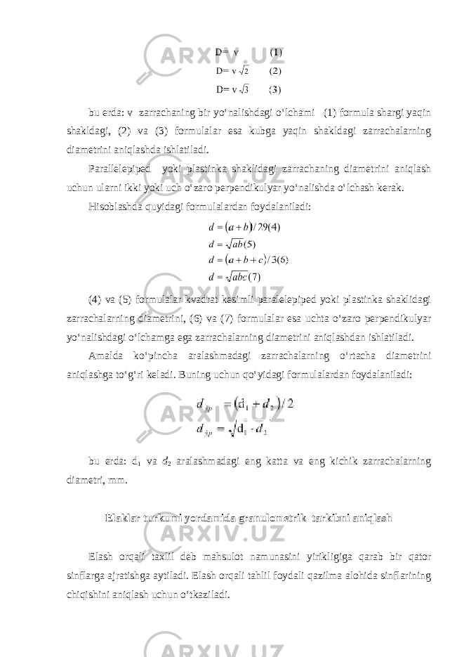 bu erda: v zarrachaning bir yo‘nalishdagi o‘lchami (1) formula shargi yaqin shakldagi, (2) va (3) formulalar esa kubga yaqin shakldagi zarrachalarning diametrini aniqlashda ishlatiladi. Parallelepiped yoki plastinka shaklidagi zarrachaning diametrini aniqlash uchun ularni ikki yoki uch o‘zaro perpendikulyar yo‘nalishda o‘lchash kerak. Hisoblashda quyidagi formulalardan foydalaniladi: (4) va (5) formulalar kvadrat kesimli paralelepiped yoki plastinka shaklidagi zarrachalarning diametrini, (6) va (7) formulalar esa uchta o‘zaro perpendikulyar yo‘nalishdagi o‘lchamga ega zarrachalarning diametrini aniqlashdan ishlatiladi. Amalda ko‘pincha aralashmadagi zarrachalarning o‘rtacha diametrini aniqlashga to‘g‘ri keladi. Buning uchun qo‘yidagi formulalardan foydalaniladi: bu erda: d 1 va d 2 aralashmadagi eng katta va eng kichik zarrachalarning diametri, mm. Elaklar turkumi yordamida granulometrik tarkibni aniqlash Elash orqali taxlil deb mahsulot namunasini yirikligiga qarab bir qator sinflarga ajratishga aytiladi. Elash orqali tahlil foydali qazilma alohida sinflarining chiqishini aniqlash uchun o‘tkaziladi. 