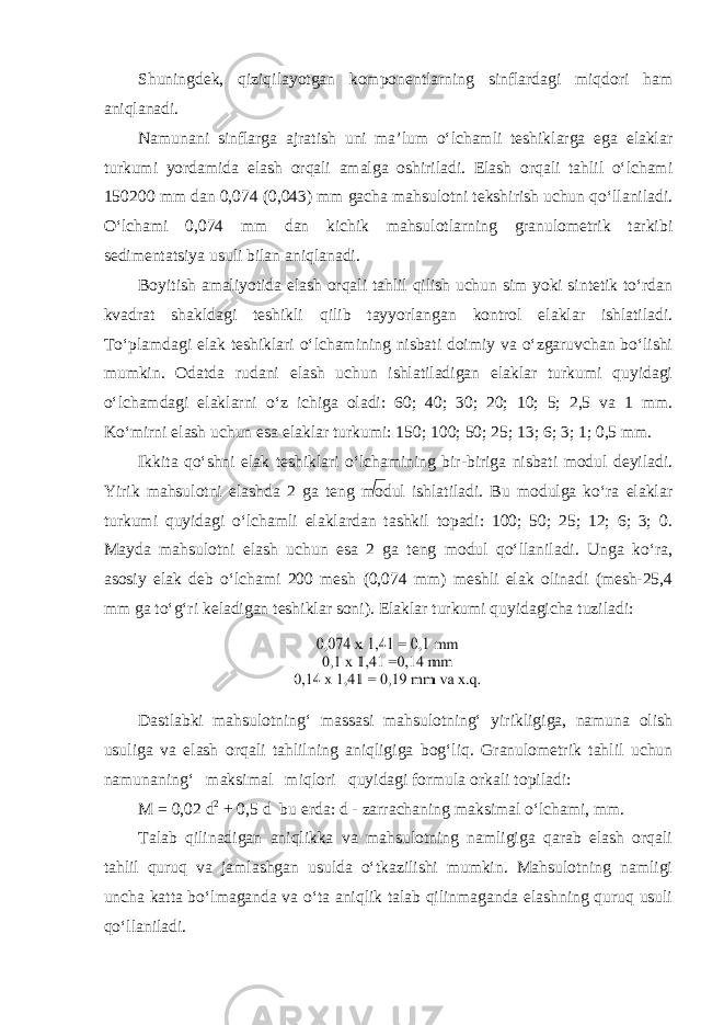 Shuningdek, qiziqilayotgan komponentlarning sinflardagi miqdori ham aniqlanadi. Namunani sinflarga ajratish uni ma’lum o‘lchamli teshiklarga ega elaklar turkumi yordamida elash orqali amalga oshiriladi. Elash orqali tahlil o‘lchami 150200 mm dan 0,074 (0,043) mm gacha mahsulotni tekshirish uchun qo‘llaniladi. O‘lchami 0,074 mm dan kichik mahsulotlarning granulometrik tarkibi sedimentatsiya usuli bilan aniqlanadi. Boyitish amaliyotida elash orqali tahlil qilish uchun sim yoki sintetik to‘rdan kvadrat shakldagi teshikli qilib tayyorlangan kontrol elaklar ishlatiladi. To‘plamdagi elak teshiklari o‘lchamining nisbati doimiy va o‘zgaruvchan bo‘lishi mumkin. Odatda rudani elash uchun ishlatiladigan elaklar turkumi quyidagi o‘lchamdagi elaklarni o‘z ichiga oladi: 60; 40; 30; 20; 10; 5; 2,5 va 1 mm. Ko‘mirni elash uchun esa elaklar turkumi: 150; 100; 50; 25; 13; 6; 3; 1; 0,5 mm. Ikkita qo‘shni elak teshiklari o‘lchamining bir-biriga nisbati modul deyiladi. Yirik mahsulotni elashda 2 ga teng modul ishlatiladi. Bu modulga ko‘ra elaklar turkumi quyidagi o‘lchamli elaklardan tashkil topadi: 100; 50; 25; 12; 6; 3; 0. Mayda mahsulotni elash uchun esa 2 ga teng modul qo‘llaniladi. Unga ko‘ra, asosiy elak deb o‘lchami 200 mesh (0,074 mm) meshli elak olinadi (mesh-25,4 mm ga to‘g‘ri keladigan teshiklar soni). Elaklar turkumi quyidagicha tuziladi: Dastlabki mahsulotning‘ massasi mahsulotning‘ yirikligiga, namuna olish usuliga va elash orqali tahlilning aniqligiga bog‘liq. Granulometrik tahlil uchun namunaning‘ maksimal miqlori quyidagi formula orkali topiladi: M = 0,02 d 2 + 0,5 d bu erda: d - zarrachaning maksimal o‘lchami, mm. Talab qilinadigan aniqlikka va mahsulotning namligiga qarab elash orqali tahlil quruq va jamlashgan usulda o‘tkazilishi mumkin. Mahsulotning namligi uncha katta bo‘lmaganda va o‘ta aniqlik talab qilinmaganda elashning quruq usuli qo‘llaniladi. 