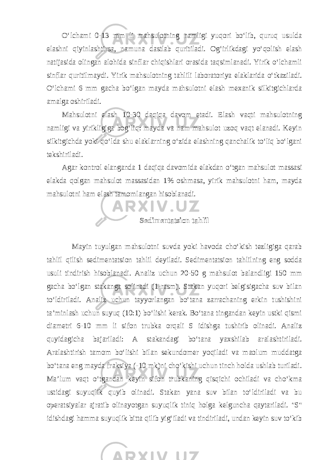 O‘lchami 0-13 mm li mahsulotning namligi yuqori bo‘lib, quruq usulda elashni qiyinlashtirsa, namuna dastlab quritiladi. Og‘irlikdagi yo‘qolish elash natijasida olingan alohida sinflar chiqishlari orasida taqsimlanadi. Yirik o‘lchamli sinflar quritilmaydi. Yirik mahsulotning tahlili laboratoriya elaklarida o‘tkaziladi. O‘lchami 6 mm gacha bo‘lgan mayda mahsulotni elash mexanik silkitgichlarda amalga oshiriladi. Mahsulotni elash 10-30 daqiqa davom etadi. Elash vaqti mahsulotning namligi va yirikligiga bog‘liq: mayda va nam mahsulot uzoq vaqt elanadi. Keyin silkitgichda yoki qo‘lda shu elaklarning o‘zida elashning qanchalik to‘liq bo‘lgani tekshiriladi. Agar kontrol elanganda 1 daqiqa davomida elakdan o‘tgan mahsulot massasi elakda qolgan mahsulot massasidan 1% oshmasa, yirik mahsulotni ham, mayda mahsulotni ham elash tamomlangan hisoblanadi. Sedimentatsion tahlil Mayin tuyulgan mahsulotni suvda yoki havoda cho‘kish tezligiga qarab tahlil qilish sedimentatsion tahlil deyiladi. Sedimentatsion tahlilning eng sodda usuli tindirish hisoblanadi. Analiz uchun 20-50 g mahsulot balandligi 150 mm gacha bo‘lgan stakanga solinadi (1-rasm). Stakan yuqori belgisigacha suv bilan to‘ldiriladi. Analiz uchun tayyorlangan bo‘tana zarrachaning erkin tushishini ta’minlash uchun suyuq (10:1) bo‘lishi kerak. Bo‘tana tingandan keyin ustki qismi diametri 6-10 mm li sifon trubka orqali S idishga tushirib olinadi. Analiz quyidagicha bajariladi: A stakandagi bo‘tana yaxshilab aralashtiriladi. Aralashtirish tamom bo‘lishi bilan sekundomer yoqiladi va maolum muddatga bo‘tana eng mayda fraksiya (-10 mk)ni cho‘kishi uchun tinch holda ushlab turiladi. Ma’lum vaqt o‘tgandan keyin sifon trubkaning qisqichi ochiladi va cho‘kma ustidagi suyuqlik quyib olinadi. Stakan yana suv bilan to‘ldiriladi va bu operatsiyalar ajratib olinayotgan suyuqlik tiniq holga kelguncha qaytariladi. &#34;S&#34; idishdagi hamma suyuqlik bitta qilib yig‘iladi va tindiriladi, undan keyin suv to‘kib 