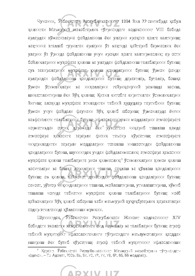 Чунончи, Ўзбекистон Республикасининг 1994 йил 22   сентябрда қабул қилинган Маъмурий жавобгарлик тўғрисидаги кодексининг VIII бобида ерлардан хўжасизларча фойдаланиш ёки уларни яроқсиз ҳолга келтириш; вақтинча эгаллаб турилган ерларни ўз вақтида қайтариб бермаслик ёки уларни ўз ўрнида фойдаланиш учун яроқли ҳолга келтирмаслик; ер ости бойликларини муҳофаза қилиш ва улардан фойдаланиш талабларини бузиш; сув захираларини муҳофаза қилиш қоидаларини бузиш; ўрмон фонди ерларидан фойдаланиш қоидаларини бузиш; дарахтлар, буталар, бошқа ўрмон ўсимликлари ва ниҳолларни ғайриқонуний равишда кесиш, шикастлантириш ёки йўқ қилиш; Қизил китобга киритилган ўсимликларни йиғиш; алоҳида муҳофаза этиладиган табиий ҳудудлар тартибини бузиш; ўрмон учун фойдали фаунани йўқ қилиб юбориш; ўрмонларда ёнғин хавфсизлиги талабларини бузиш; ифлослантирувчи моддаларни атмосферага нормативдан ортиқ даражада ёки рухсатсиз чиқариб ташлаш ҳамда атмосфера ҳавосига зарарли физик таъсир кўрсатиш; атмосферага чиқариладиган зарарли моддаларни тозалаш иншоотидан фойдаланиш қоидаларини бузиш, шунингдек ундан фойдаланмаслик; атмосфера ҳавосини муҳофаза қилиш талабларига риоя қилмаслик; 1 ўсимликларни ҳимоя қилиш воситалари ва бошқа дориларни ташиш, сақлаш ва қўллаш қоидаларини бузиш; ов қилиш, ҳайвонот дунёсидан фойдаланиш қоидаларини бузиш; саноат, рўзғор чиқиндиларини ташиш, жойлаштириш, утиллаштириш, кўмиб ташлаш чоғида табиатни муҳофаза қилиш талабларини бузиш; ноёб ҳайвонларни йўқ қилиб юбориш каби маъмурий ҳуқуқбузарлик ҳаракатлари содир этилганида қўлланиши мумкин. Шунингдек, Ўзбекистон Республикаси Жиноят кодексининг XIV бобидаги экология хавфсизлигига оид нормалар ва талабларни бузиш; атроф табиий муҳитнинг ифлосланганлиги тўғрисидаги маълумотларни қасддан яшириш ёки бузиб кўрсатиш; атроф табиий муҳитнинг ифлосланиши 1 Қаранг: Ўзбекистон Республикасининг Маъмурий жавобгарлик тўғрисидаги кодекси. – Т.: Адолат, 2005. 65, 67, 70, 72, 77, 79, 82, 86, 88-моддалар. 