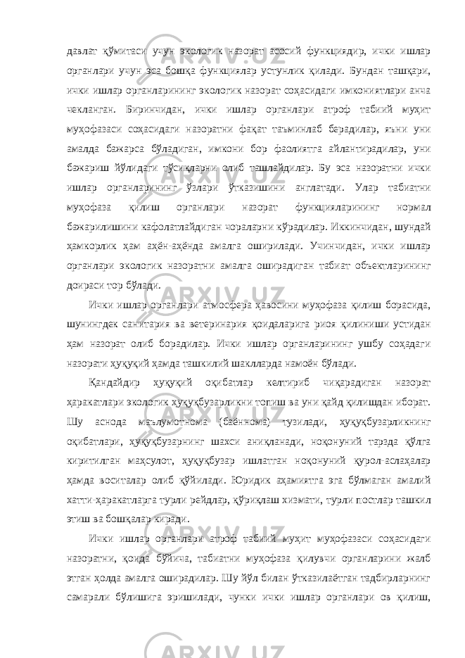 давлат қўмитаси учун экологик назорат асосий функциядир, ички ишлар органлари учун эса бошқа функциялар устунлик қилади. Бундан ташқари, ички ишлар органларининг экологик назорат соҳасидаги имкониятлари анча чекланган. Биринчидан, ички ишлар органлари атроф табиий муҳит муҳофазаси соҳасидаги назоратни фақат таъминлаб берадилар, яъни уни амалда бажарса бўладиган, имкони бор фаолиятга айлантирадилар, уни бажариш йўлидаги тўсиқларни олиб ташлайдилар. Бу эса назоратни ички ишлар органларининг ўзлари ўтказишини англатади. Улар табиатни муҳофаза қилиш органлари назорат функцияларининг нормал бажарилишини кафолатлайдиган чораларни кўрадилар. Иккинчидан, шундай ҳамкорлик ҳам аҳён-аҳёнда амалга оширилади. Учинчидан, ички ишлар органлари экологик назоратни амалга оширадиган табиат объектларининг доираси тор бўлади. Ички ишлар органлари атмосфера ҳавосини муҳофаза қилиш борасида, шунингдек санитария ва ветеринария қоидаларига риоя қилиниши устидан ҳам назорат олиб борадилар. Ички ишлар органларининг ушбу соҳадаги назорати ҳуқуқий ҳамда ташкилий шаклларда намоён бўлади. Қандайдир ҳуқуқий оқибатлар келтириб чиқарадиган назорат ҳаракатлари экологик ҳуқуқбузарликни топиш ва уни қайд қилишдан иборат. Шу аснода маълумотнома (баённома) тузилади, ҳуқуқбузарликнинг оқибатлари, ҳуқуқбузарнинг шахси аниқланади, ноқонуний тарзда қўлга киритилган маҳсулот, ҳуқуқбузар ишлатган ноқонуний қурол-аслаҳалар ҳамда воситалар олиб қўйилади. Юридик аҳамиятга эга бўлмаган амалий хатти-ҳаракатларга турли рейдлар, қўриқлаш хизмати, турли постлар ташкил этиш ва бошқалар киради. Ички ишлар органлари атроф табиий муҳит муҳофазаси соҳасидаги назоратни, қоида бўйича, табиатни муҳофаза қилувчи органларини жалб этган ҳолда амалга оширадилар. Шу йўл билан ўтказилаётган тадбирларнинг самарали бўлишига эришилади, чунки ички ишлар органлари ов қилиш, 