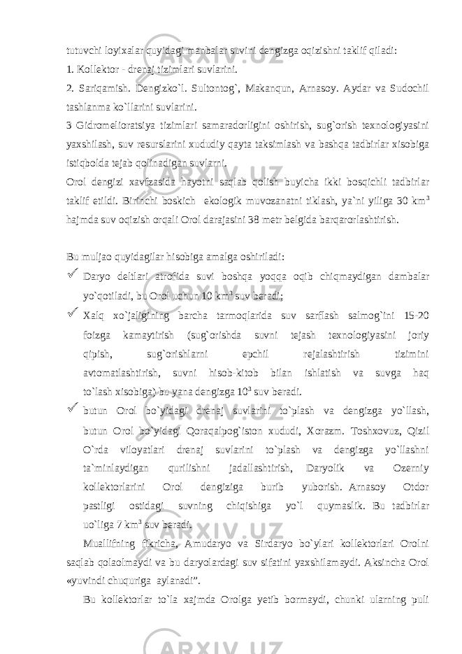 tutuvchi loyixalar quyidagi manbalar suvini dengizga oqizishni taklif qiladi: 1. Kollektor - drenaj tizimlari suvlarini. 2. Sariqamish. Dengizko`l. Sultontog`, Makanqun, Arnasoy. Aydar va Sudochil tashlanma ko`llarini suvlarini. 3 Gidromelioratsiya tizimlari samaradorligini oshirish, sug`orish texnologiyasini yaxshilash, suv resurslarini xududiy qayta taksimlash va bashqa tadbirlar xisobiga istiqbolda tejab qolinadigan suvlarni. Orol dengizi xavfzasida hayotni saqlab qolish buyicha ikki bosqichli tadbirlar taklif etildi. Birinchi boskich ekologik muvozanatni tiklash, ya`ni yiliga 30 km 3 hajmda suv oqizish orqali Orol darajasini 38 metr belgida barqarorlashtirish . Bu muljao quyidagilar hisobiga amalga oshiriladi:  Daryo deltlari atrofida suvi boshqa yoqqa oqib chiqmaydigan dambalar yo`qotiladi, bu Orol uchun 10 km 3 suv beradi;  Xalq xo`jaligining barcha tarmoqlarida suv sarflash salmog`ini 15-20 foizga kamaytirish (sug`orishda suvni tejash texnologiyasini joriy qipish, sug`orishlarni epchil rejalashtirish tizimini avtomatlashtirish, suvni hisob-kitob bilan ishlatish va suvga haq to`lash xisobiga) bu yana dengizga 10 3 suv beradi.  butun Orol bo`yidagi drenaj suvlarini to`plash va dengizga yo`llash, butun Orol bo`yidagi Qoraqalpog`iston xududi, Xorazm. Toshxovuz, Qizil O`rda viloyatlari drenaj suvlarini to`plash va dengizga yo`llashni ta`minlaydigan qurilishni jadallashtirish, Daryolik va Ozerniy kollektorlarini Orol dengiziga burib yuborish. Arnasoy Otdor pastligi ostidagi suvning chiqishiga yo`l quymaslik. Bu tadbirlar uo`liga 7 km 3 suv beradi. Muallifning fikricha, Amudaryo va Sirdaryo bo`ylari kollektorlari Orolni saqlab qolaolmaydi va bu daryolardagi suv sifatini yaxshilamaydi. Aksincha Orol «yuvindi chuquriga aylanadi”. Bu kollektorlar to`la xajmda Orolga yetib bormaydi, chunki ularning puli 