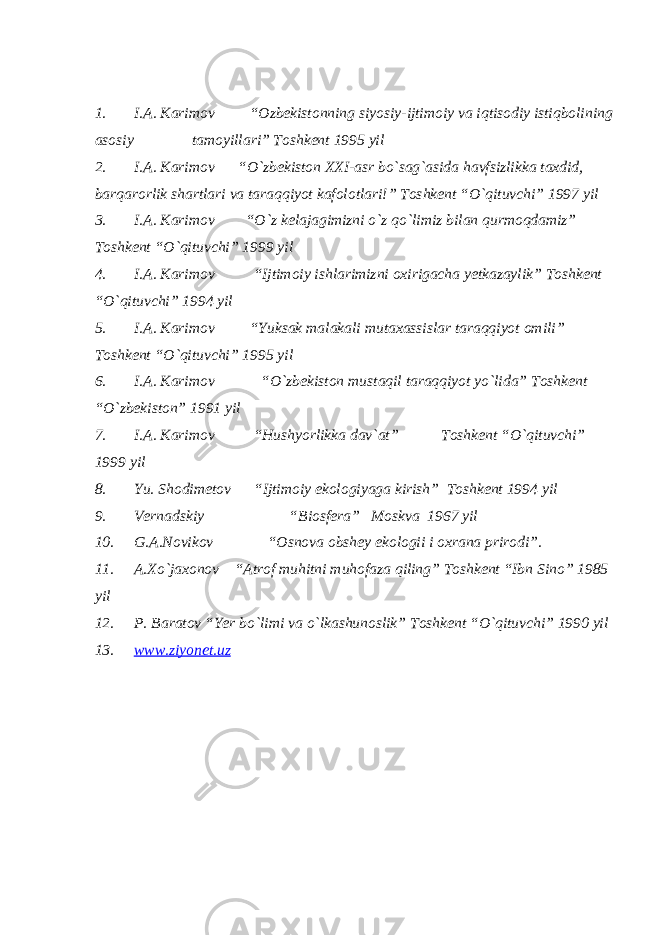 1. I.A. Karimov “Ozbekistonning siyosiy-ijtimoiy va iqtisodiy istiqbolining asosiy tamoyillari” Toshkent 1995 yil 2. I.A. Karimov “O`zbekiston XXI-asr bo`sag`asida havfsizlikka taxdid, barqarorlik shartlari va taraqqiyot kafolotlari!” Toshkent “O`qituvchi” 1997 yil 3. I.A. Karimov “O`z kelajagimizni o`z qo`limiz bilan qurmoqdamiz” Toshkent “O`qituvchi” 1999 yil 4. I.A. Karimov “Ijtimoiy ishlarimizni oxirigacha yetkazaylik” Toshkent “O`qituvchi” 1994 yil 5. I.A. Karimov “Yuksak malakali mutaxassislar taraqqiyot omili” Toshkent “O`qituvchi” 1995 yil 6. I.A. Karimov “O`zbekiston mustaqil taraqqiyot yo`lida” Toshkent “O`zbekiston” 1991 yil 7. I.A. Karimov “Hushyorlikka dav`at” Toshkent “O`qituvchi” 1999 yil 8. Yu. Shodimetov “Ijtimoiy ekologiyaga kirish” Toshkent 1994 yil 9. Vernadskiy “Biosfera” Moskva 1967 yil 10. G.A.Novikov “Osnova obshey ekologii i oxrana prirodi”. 11. A.Xo`jaxonov “Atrof muhitni muhofaza qiling” Toshkent “Ibn Sino” 1985 yil 12. P. Baratov “Yer bo`limi va o`lkashunoslik” Toshkent “O`qituvchi” 1990 yil 13. www.ziyonet.uz 