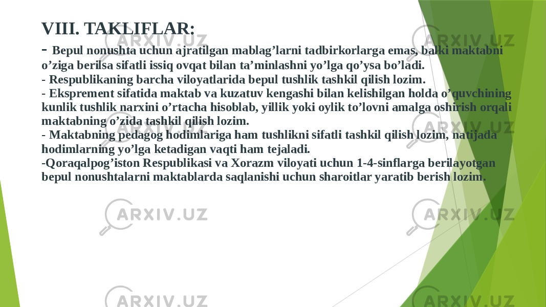 VIII. TAKLIFLAR: - Bepul nonushta uchun ajratilgan mablag’larni tadbirkorlarga emas, balki maktabni o’ziga berilsa sifatli issiq ovqat bilan ta’minlashni yo’lga qo’ysa bo’ladi. - Respublikaning barcha viloyatlarida bepul tushlik tashkil qilish lozim. - Eksprement sifatida maktab va kuzatuv kengashi bilan kelishilgan holda o’quvchining kunlik tushlik narxini o’rtacha hisoblab, yillik yoki oylik to’lovni amalga oshirish orqali maktabning o’zida tashkil qilish lozim. - Maktabning pedagog hodimlariga ham tushlikni sifatli tashkil qilish lozim, natijada hodimlarning yo’lga ketadigan vaqti ham tejaladi. -Qoraqalpog’iston Respublikasi va Xorazm viloyati uchun 1-4-sinflarga berilayotgan bepul nonushtalarni maktablarda saqlanishi uchun sharoitlar yaratib berish lozim. 