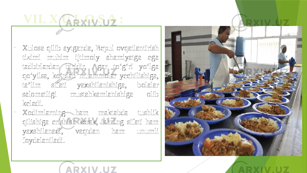 VII. X U L O S A : - Xulosa qilib aytganda, Bepul ovqatlantirish tizimi muhim ijtimoiy ahamiyatga ega tadbirlardan biridir. Agar to‘g‘ri yo‘lga qo‘yilsa, ko‘plab muammolar yechilishiga, ta’lim sifati yaxshilanishiga, bolalar salomatligi mustahkamlanishiga olib keladi.  - Xodimlarning ham maktabda tushlik qilishiga erishish kerak, ishning sifati ham yaxshilanadi, vaqtdan ham unumli foydalaniladi. 