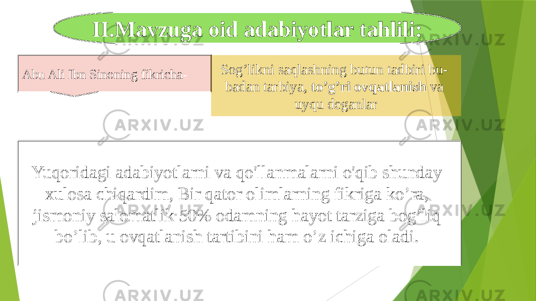 II.Mavzuga oid adabiyotlar tahlili: Yuqoridagi adabiyotlarni va qo&#39;llanmalarni o&#39;qib shunday xulosa chiqardim, Bir qator olimlarning fikriga ko’ra, jismoniy salomatlik 50% odamning hayot tarziga bog’liq bo’lib, u ovqatlanish tartibini ham o’z ichiga oladi.  Abu Ali Ibn Sinoning fikricha- Sog’likni saqlashning butun tadbiri bu- badan tarbiya, to’g’ri ovqatlanish va uyqu deganlar 