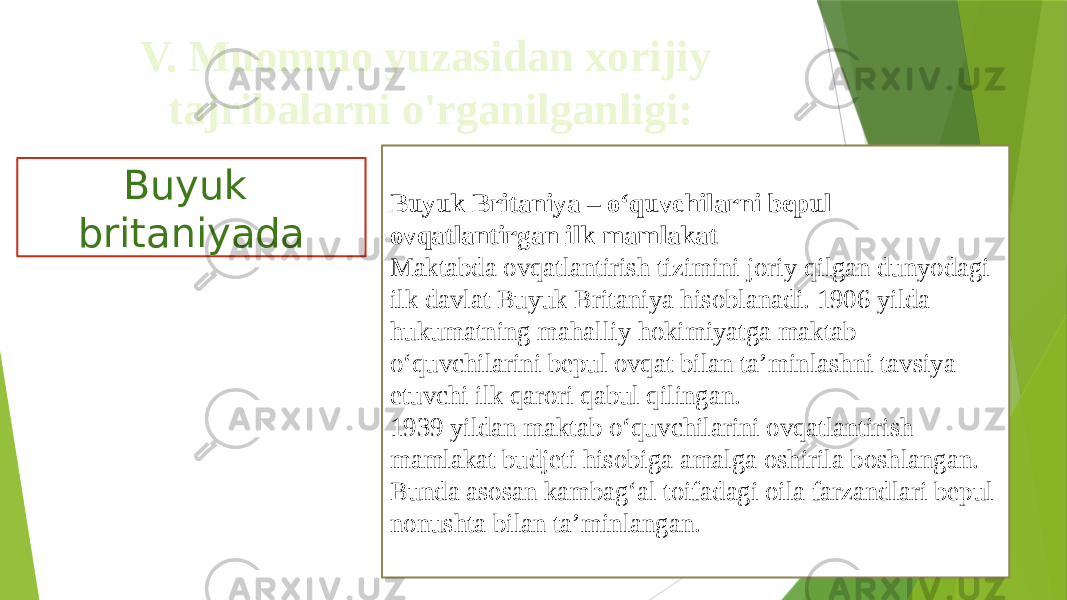 V. Muommo yuzasidan xorijiy tajribalarni o&#39;rganilganligi: Buyuk britaniyada Buyuk Britaniya – o‘quvchilarni bepul ovqatlantirgan ilk mamlakat Maktabda ovqatlantirish tizimini joriy qilgan dunyodagi ilk davlat Buyuk Britaniya hisoblanadi. 1906 yilda hukumatning mahalliy hokimiyatga maktab o‘quvchilarini bepul ovqat bilan ta’minlashni tavsiya etuvchi ilk qarori qabul qilingan. 1939 yildan maktab o‘quvchilarini ovqatlantirish mamlakat budjeti hisobiga amalga oshirila boshlangan. Bunda asosan kambag‘al toifadagi oila farzandlari bepul nonushta bilan ta’minlangan. 