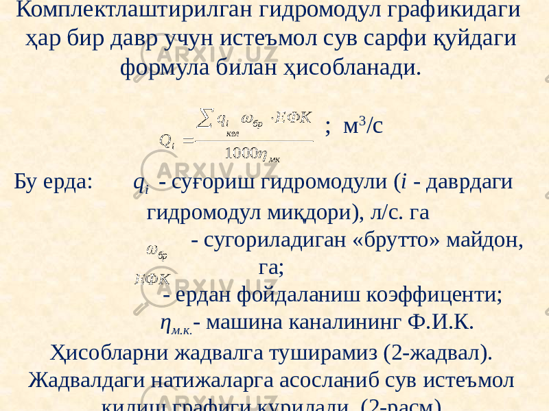 Комплектлаштирилган гидромодул графикидаги ҳар бир давр учун истеъмол сув сарфи қуйдаги формула билан ҳисобланади. ; м 3 /с   Бу ерда: q i - суғориш гидромодули ( i - даврдаги гидромодул миқдори), л/с. га - сугориладиган «брутто» майдон, га; - ердан фойдаланиш коэффиценти; η м.к . - машина каналининг Ф.И.К. Ҳисобларни жадвалга туширамиз (2-жадвал). Жадвалдаги натижаларга асосланиб сув истеъмол килиш графиги қурилади. (2-расм). мк бр кел i i ЕФК q Q   1000    бр  ЕФК 