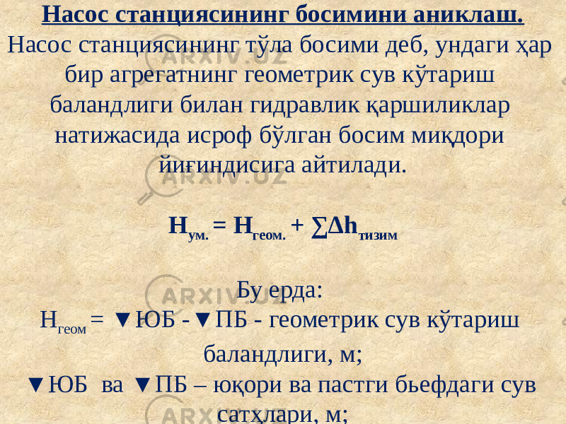 Насос станциясининг босимини аниклаш. Насос станциясининг тўла босими деб, ундаги ҳар бир агрегатнинг геометрик сув кўтариш баландлиги билан гидравлик қаршиликлар натижасида исроф бўлган босим миқдори йиғиндисига айтилади. Н ум. = Н геом. + ∑∆h тизим Бу ерда: Н геом = ▼ЮБ -▼ПБ - геометрик сув кўтариш баландлиги, м; ▼ЮБ ва ▼ПБ – юқори ва пастги бьефдаги сув сатҳлари, м; 