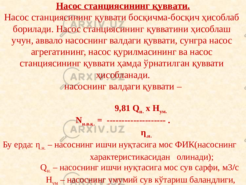 Насос станциясининг қуввати. Насос станциясининг қуввати босқичма-босқич ҳисоблаб борилади. Насос станциясининг қувватини ҳисоблаш учун, аввало насоснинг валдаги қуввати, сунгра насос агрегатининг, насос қурилмасининг ва насос станциясининг қуввати ҳамда ўрнатилган қуввати ҳисобланади. насоснинг валдаги қуввати –   9,81 Q н. х H ум. N н.в.қ. = -------------------- . η .н. Бу ерда: η .н. – насоснинг ишчи нуқтасига мос ФИК(насоснинг характеристикасидан олинади); Q н. – насоснинг ишчи нуқтасига мос сув сарфи, м3 / с H ум – насоснинг умумий сув кўтариш баландлиги, 