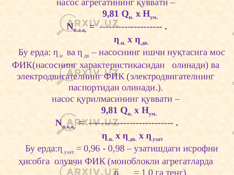 насос агрегатининг қуввати –  9,81 Q н. х H ум. N н.а.қ. = -------------------- . η .н. х η .дв.   Бу ерда: η .н ва η .дв – насоснинг ишчи нуқтасига мос ФИК(насоснинг характеристикасидан олинади) ва электродвигателнинг ФИК (электродвигателнинг паспортидан олинади.).   насос қурилмасининг қуввати –  9,81 Q н. х H ум. N н.қ.қ. = --------------------------- . η .н. х η .дв. х η .узат   Бу ерда:η .узат. = 0,96 - 0,98 – узатишдаги исрофни ҳисобга олувчи ФИК (моноблокли агрегатларда η .узат. = 1,0 га тенг). 