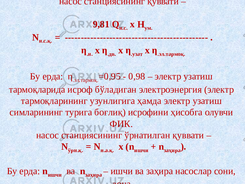 насос станциясининг қуввати –   9,81 Q н.с. х H ум. N н.с.қ. = --------------------------------------------- . η .н. х η .дв. х η .узат х η .эл.тармоқ.   Бу ерда: η .эл.тармоқ. =0,95 - 0,98 – электр узатиш тармоқларида исроф бўладиган электроэнергия (электр тармоқларининг узунлигига ҳамда электр узатиш симларининг турига боғлиқ) исрофини ҳисобга олувчи ФИК.  насос станциясининг ўрнатилган қуввати –   N ўрн.қ. = N н.а.қ. х (n ишчи + n заҳира ).   Бу ерда: n ишчи ва n заҳира – ишчи ва заҳира насослар сони, дона. 