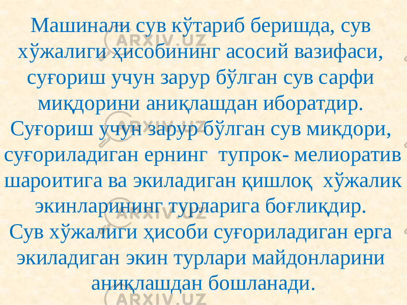 Машинали сув кўтариб беришда, сув хўжалиги ҳисобининг асосий вазифаси, суғориш учун зарур бўлган сув сарфи миқдорини аниқлашдан иборатдир. Суғориш учун зарур бўлган сув микдори, суғориладиган ернинг тупрок- мелиоратив шароитига ва экиладиган қишлоқ хўжалик экинларининг турларига боғлиқдир. Сув хўжалиги ҳисоби суғориладиган ерга экиладиган экин турлари майдонларини аниқлашдан бошланади. 