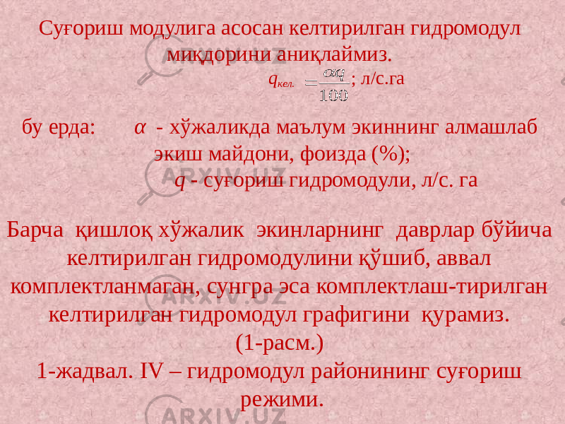 Суғориш модулига асосан келтирилган гидромодул миқдорини аниқлаймиз. q кел. ; л/с.га   бу ерда: α - хўжаликда маълум экиннинг алмашлаб экиш майдони, фоизда (%); q - суғориш гидромодули, л/с. га   Барча қишлоқ хўжалик экинларнинг даврлар бўйича келтирилган гидромодулини қўшиб, аввал комплектланмаган, сунгра эса комплектлаш-тирилган келтирилган гидромодул графигини қурамиз. (1-расм.) 1-жадвал. IV – гидромодул районининг суғориш режими.100 q   