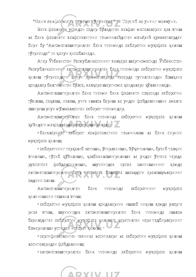 “Банк хавфсизлиги тизими тўғрисида” ги Тартиб ва унинг мазмуни. Банк фаолияти устидан содир бўладиган хавфли масалаларни ҳал этиш ва банк фаолияти хавфсизлигини таъминлайдиган меъёрий ҳужжатлардан бири бу- “Автоматлаштирилган банк тизимида ахборотни муҳофаза қилиш тўғрисида” ги қонун ҳисобланади. Агар Ўзбекистон Республикасининг халқаро шартномасида Ўзбекистон Республикасининг автоматлаштирилган банк тизимида ахборотни муҳофаза қилиш тўғрисидаги қонун ҳужжатларида назарда тутилганидан бошқача қоидалар белгиланган бўлса, халқаро шартнома қоидалари қўлланилади. Автоматлаштирилган банк тизими банк фаолияти соҳасида ахборотни тўплаш, сақлаш, излаш, унга ишлов бериш ва ундан фойдаланишни амалга ошириш учун мўлжалланган ахборот тизимидир. Автоматлаштирилган банк тизимида ахборотни муҳофаза қилиш қуйидаги мақсадларда амалга оширилади: • банкларнинг ахборот хавфсизлигини таъминлаш ва банк сирини муҳофаза қилиш; • ахборотнинг тарқалиб кетиши, ўғирланиши, йўқотилиши, бузиб талқин этилиши, тўсиб қўйилиши, қалбакилаштирилиши ва ундан ўзгача тарзда рухсатсиз фойдаланилиши, шунингдек нусха олинишининг ҳамда автоматлаштирилган банк тизимига бошқача шаклдаги аралашувларнинг олдини олиш. Автоматлаштирилган банк тизимида ахборотнинг муҳофаза қилинишини ташкил этиш: • ахборотни муҳофаза қилиш қоидаларини ишлаб чиқиш ҳамда уларга риоя этиш, шунингдек автоматлаштирилган банк тизимида ишлов бериладиган ахборотни муҳофаза қилишга қаратилган чора-тадбирларнинг бажарилиши устидан назорат қилиш; • сертификатланган техника воситалари ва ахборотни муҳофаза қилиш воситаларидан фойдаланиш; • автоматлаштирилган банк тизимида ахборотни муҳофаза қилиш 