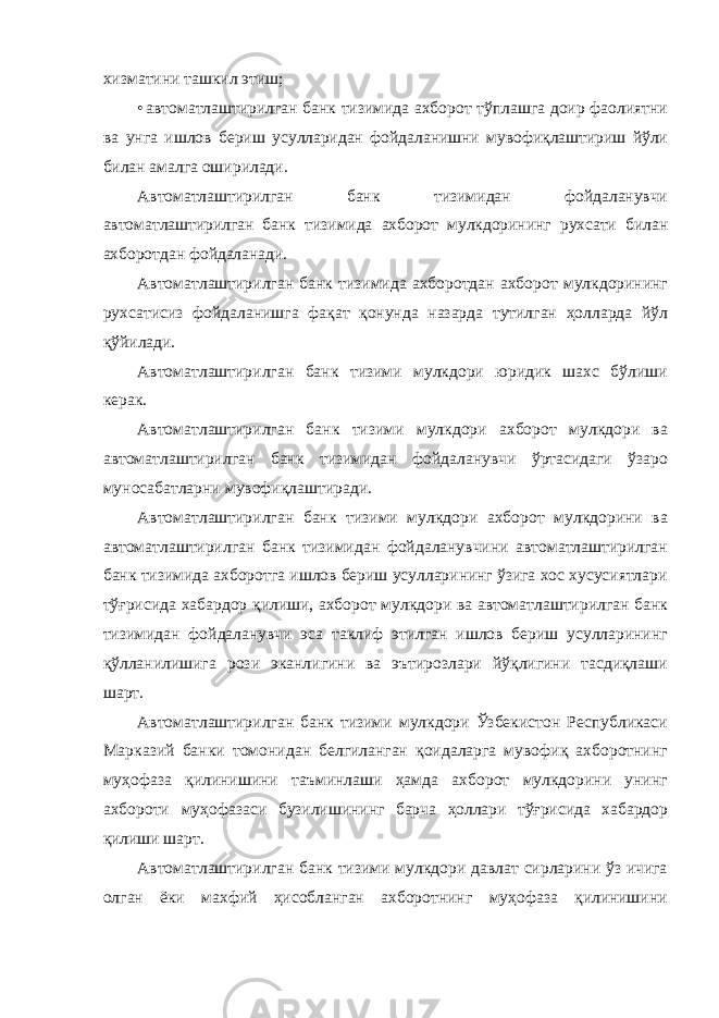 хизматини ташкил этиш; • автоматлаштирилган банк тизимида ахборот тўплашга доир фаолиятни ва унга ишлов бериш усулларидан фойдаланишни мувофиқлаштириш йўли билан амалга оширилади. Автоматлаштирилган банк тизимидан фойдаланувчи автоматлаштирилган банк тизимида ахборот мулкдорининг рухсати билан ахборотдан фойдаланади. Автоматлаштирилган банк тизимида ахборотдан ахборот мулкдорининг рухсатисиз фойдаланишга фақат қонунда назарда тутилган ҳолларда йўл қўйилади. Автоматлаштирилган банк тизими мулкдори юридик шахс бўлиши керак. Автоматлаштирилган банк тизими мулкдори ахборот мулкдори ва автоматлаштирилган банк тизимидан фойдаланувчи ўртасидаги ўзаро муносабатларни мувофиқлаштиради. Автоматлаштирилган банк тизими мулкдори ахборот мулкдорини ва автоматлаштирилган банк тизимидан фойдаланувчини автоматлаштирилган банк тизимида ахборотга ишлов бериш усулларининг ўзига хос хусусиятлари тўғрисида хабардор қилиши, ахборот мулкдори ва автоматлаштирилган банк тизимидан фойдаланувчи эса таклиф этилган ишлов бериш усулларининг қўлланилишига рози эканлигини ва эътирозлари йўқлигини тасдиқлаши шарт. Автоматлаштирилган банк тизими мулкдори Ўзбекистон Республикаси Марказий банки томонидан белгиланган қоидаларга мувофиқ ахборотнинг муҳофаза қилинишини таъминлаши ҳамда ахборот мулкдорини унинг ахбороти муҳофазаси бузилишининг барча ҳоллари тўғрисида хабардор қилиши шарт. Автоматлаштирилган банк тизими мулкдори давлат сирларини ўз ичига олган ёки махфий ҳисобланган ахборотнинг муҳофаза қилинишини 