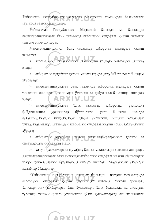 Ўзбекистон Республикаси Вазирлар Маҳкамаси томонидан белгиланган тартибда таъминлаши шарт. Ўзбекистон Республикаси Марказий банкида ва банкларда автоматлаштирилган банк тизимида ахборотни муҳофаза қилиш хизмати ташкил этилиши керак. Автоматлаштирилган банк тизимида ахборотни муҳофаза қилиш хизмати: > ахборотнинг сақланишини таъминлаш устидан назоратни ташкил этади; > ахборотни муҳофаза қилиш масалаларида услубий ва амалий ёрдам кўрсатади; > автоматлаштирилган банк тизимида ахборотни муҳофаза қилиш тизимини лойиҳалаш, синовдан ўтказиш ва қабул қилиб олишда иштирок этади; > автоматлаштирилган банк тизимида ахборотдан рухсатсиз фойдаланишга уринишлар бўлганлиги, унга бошқача шаклда аралашилганлиги аниқланганда ҳамда тизимнинг ишлаш қоидалари бузилганда мазкур тизимдаги ахборотни муҳофаза қилиш чора-тадбирларини кўради; > ахборотни муҳофаза қилиш чора-тадбирларининг ҳолати ва самарадорлигини таҳлил этади; > қонун ҳужжатларига мувофиқ бошқа ваколатларни амалга оширади. Автоматлаштирилган банк тизимида ахборотни муҳофаза қилиш тўғрисидаги қонун ҳужжатларини бузганликда айбдор шахслар белгиланган тартибда жавобгар бўладилар. “Ўзбекистон Республикаси тижорат банклари электрон тизимларида ахборотни муҳофаза қилиш тўғрисида” низомга биноан Тижорат банкларининг раҳбарлари, бош бухгалтери банк балансида ва электрон тўловлар тизими орқали ўтказилган тўлов ҳужжатларида акс эттирилган 