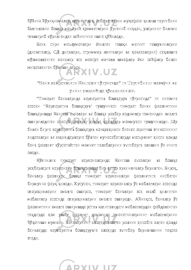 бўйича йўриқномалар, шунингдек, ахборотларни муҳофаза қилиш тартибини белгиловчи бошқа меъёрий ҳужжатларни ўрганиб чиққач, уларнинг билими текшириб кўрилгандан кейингина ишга қўйилади. Банк сири маълумотлари ёзилган ташқи магнит ташувчиларни (дискеталар, СД дисклари, стриммер ленталари ва ҳоказоларни) сақлашга мўлжалланган хоналар эса махсус металл шкафлар ёки сейфлар билан жиҳозланган бўлиши керак. “Банк хавфсизлиги Кенгаши тўғрисида” ги Тартибнинг мазмуни ва унинг амалиётда қўлланилиши. “Тижорат банкларида корпоратив бошқарув тўғрисида” ги низомга асосан &#34;Корпоратив бошқарув&#34; тушунчаси тижорат банки фаолиятини бошқаришда Кенгаш аъзолари ва бошқа раҳбар ходимлар томонидан амалга ошириладиган асосий фаолият ҳамда қоидалар мажмуаси тушунилади. Шу билан бирга корпоратив бошқарув концепцияси бизнес юритиш этикасининг андозалари ва акциядорларга бўлган муносабатларда масъулият ҳисси ҳамда банк фаолият кўрсатаётган жамият талабларини эътиборга олишни ўз ичига олади. Кўпчилик тижорат корхоналарида Кенгаш аъзолари ва бошқа раҳбарларга корхонани бошқаришда бир қатор эркинликлар берилган. Бироқ, банклар фаолияти бошқа тижорат корхоналари фаолиятига нисбатан бирмунча фарқ қилади. Хусусан, тижорат корхоналар ўз маблағлари асосида операцияларни амалга оширса, тижорат банклари эса жалб қилинган маблағлар асосида операцияларни амалга оширади. Айниқса, банклар ўз фаолиятини амалга оширишда устав капиталидаги маблағлардан фойдаланган тақдирда ҳам ушбу фаолият давомида омонатчиларнинг маблағларини йўқотиши мумкин. Банкларнинг алоҳидалашган ролини ҳисобга олган ҳолда банкларда корпоратив бошқарувга алоҳида эътибор берилишини тақозо этади. 