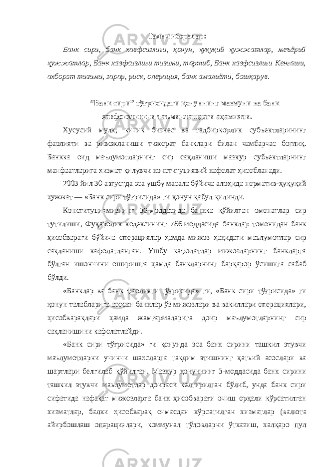 Таянч иборалар: Банк сири, банк хавфсизлиги, қонун, ҳуқуқий ҳужжатлар, меъёрий ҳужжатлар, Банк хавфсизлиги тизими, тартиб, Банк хавфсизлиги Кенгаши, ахборот тизими, зарар, риск, операция, банк амалиёти, бошқарув. “Банк сири” тўғрисидаги қонуннинг мазмуни ва банк хавфсизлигини таъминлашдаги аҳамияти. Хусусий мулк, кичик бизнес ва тадбиркорлик субъектларининг фаолияти ва ривожланиши тижорат банклари билан чамбарчас боғлиқ. Банкка оид маълумотларнинг сир сақланиши мазкур субъектларнинг манфаатларига хизмат қилувчи конституциявий кафолат ҳисобланади. 2003 йил 30 августда эса ушбу масала бўйича алоҳида норматив-ҳуқуқий ҳужжат — «Банк сири тўғрисида» ги қонун қабул қилинди. Конституциямизнинг 36-моддасида банкка қўйилган омонатлар сир тутилиши, Фуқаролик кодексининг 786-моддасида банклар томонидан банк ҳисобварағи бўйича операциялар ҳамда мижоз ҳақидаги маълумотлар сир сақланиши кафолатланган. Ушбу кафолатлар мижозларнинг банкларга бўлган ишончини оширишга ҳамда банкларнинг барқарор ўсишига сабаб бўлди. «Банклар ва банк фаолияти тўғрисида» ги, «Банк сири тўғрисида» ги қонун талабларига асосан банклар ўз мижозлари ва вакиллари операциялари, ҳисобварақлари ҳамда жамғармаларига доир маълумотларнинг сир сақланишини кафолатлайди. «Банк сири тўғрисида» ги қонунда эса банк сирини ташкил этувчи маълумотларни учинчи шахсларга тақдим этишнинг қатъий асослари ва шартлари белгилаб қўйилган. Мазкур қонуннинг 3-моддасида банк сирини ташкил этувчи маълумотлар доираси келтирилган бўлиб, унда банк сири сифатида нафақат мижозларга банк ҳисобварағи очиш орқали кўрсатилган хизматлар, балки ҳисобварақ очмасдан кўрсатилган хизматлар (валюта айирбошлаш операциялари, коммунал тўловларни ўтказиш, халқаро пул 