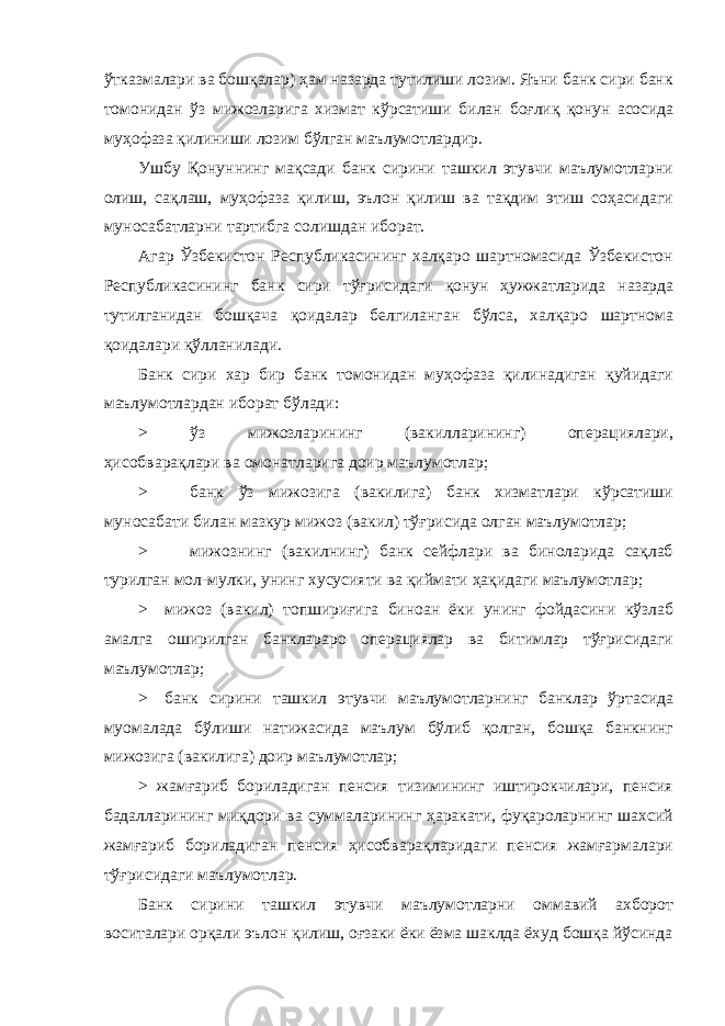 ўтказмалари ва бошқалар) ҳам назарда тутилиши лозим. Яъни банк сири банк томонидан ўз мижозларига хизмат кўрсатиши билан боғлиқ қонун асосида муҳофаза қилиниши лозим бўлган маълумотлардир. Ушбу Қонуннинг мақсади банк сирини ташкил этувчи маълумотларни олиш, сақлаш, муҳофаза қилиш, эълон қилиш ва тақдим этиш соҳасидаги муносабатларни тартибга солишдан иборат. Агар Ўзбекистон Республикасининг халқаро шартномасида Ўзбекистон Республикасининг банк сири тўғрисидаги қонун ҳужжатларида назарда тутилганидан бошқача қоидалар белгиланган бўлса, халқаро шартнома қоидалари қўлланилади. Банк сири хар бир банк томонидан муҳофаза қилинадиган қуйидаги маълумотлардан иборат бўлади: > ўз мижозларининг (вакилларининг) операциялари, ҳисобварақлари ва омонатларига доир маълумотлар; > банк ўз мижозига (вакилига) банк хизматлари кўрсатиши муносабати билан мазкур мижоз (вакил) тўғрисида олган маълумотлар; > мижознинг (вакилнинг) банк сейфлари ва биноларида сақлаб турилган мол-мулки, унинг хусусияти ва қиймати ҳақидаги маълумотлар; > мижоз (вакил) топшириғига биноан ёки унинг фойдасини кўзлаб амалга оширилган банклараро операциялар ва битимлар тўғрисидаги маълумотлар; > банк сирини ташкил этувчи маълумотларнинг банклар ўртасида муомалада бўлиши натижасида маълум бўлиб қолган, бошқа банкнинг мижозига (вакилига) доир маълумотлар; > жамғариб бориладиган пенсия тизимининг иштирокчилари, пенсия бадалларининг миқдори ва суммаларининг ҳаракати, фуқароларнинг шахсий жамғариб бориладиган пенсия ҳисобварақларидаги пенсия жамғармалари тўғрисидаги маълумотлар. Банк сирини ташкил этувчи маълумотларни оммавий ахборот воситалари орқали эълон қилиш, оғзаки ёки ёзма шаклда ёхуд бошқа йўсинда 