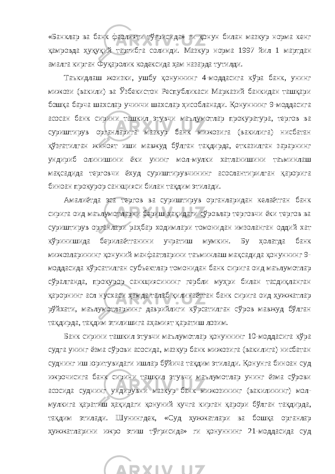 «Банклар ва банк фаолияти тўғрисида» ги қонун билан мазкур норма кенг қамровда ҳуқуқий тартибга солинди. Мазкур норма 1997 йил 1 мартдан амалга кирган Фуқаролик кодексида ҳам назарда тутилди. Таъкидлаш жоизки, ушбу қонуннинг 4-моддасига кўра банк, унинг мижози (вакили) ва Ўзбекистон Республикаси Марказий банкидан ташқари бошқа барча шахслар учинчи шахслар ҳисобланади. Қонуннинг 9-моддасига асосан банк сирини ташкил этувчи маълумотлар прокуратура, тергов ва суриштирув органларига мазкур банк мижозига (вакилига) нисбатан қўзғатилган жиноят иши мавжуд бўлган тақдирда, етказилган зарарнинг ундириб олинишини ёки унинг мол-мулки хатланишини таъминлаш мақсадида терговчи ёхуд суриштирувчининг асослантирилган қарорига биноан прокурор санкцияси билан тақдим этилади. Амалиётда эса тергов ва суриштирув органларидан келаётган банк сирига оид маълумотларни бериш ҳақидаги сўровлар терговчи ёки тергов ва суриштирув органлари раҳбар ходимлари томонидан имзоланган оддий хат кўринишида берилаётганини учратиш мумкин. Бу ҳолатда банк мижозларининг қонуний манфаатларини таъминлаш мақсадида қонуннинг 9- моддасида кўрсатилган субъектлар томонидан банк сирига оид маълумотлар сўралганда, прокурор санкциясининг гербли муҳри билан тасдиқланган қарорнинг асл нусхаси ҳамда талаб қилинаётган банк сирига оид ҳужжатлар рўйхати, маълумотларнинг даврийлиги кўрсатилган сўров мавжуд бўлган тақдирда, тақдим этилишига аҳамият қаратиш лозим. Банк сирини ташкил этувчи маълумотлар қонуннинг 10-моддасига кўра судга унинг ёзма сўрови асосида, мазкур банк мижозига (вакилига) нисбатан суднинг иш юритувидаги ишлар бўйича тақдим этилади. Қонунга биноан суд ижрочисига банк сирини ташкил этувчи маълумотлар унинг ёзма сўрови асосида суднинг ундирувни мазкур банк мижозининг (вакилининг) мол- мулкига қаратиш ҳақидаги қонуний кучга кирган қарори бўлган тақдирда, тақдим этилади. Шунингдек, «Суд ҳужжатлари ва бошқа органлар ҳужжатларини ижро этиш тўғрисида» ги қонуннинг 21-моддасида суд 