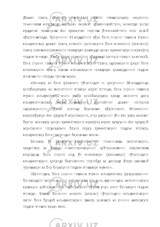 Давлат солиқ қўмитаси томонидан келган топшириқлар ижросини таъминлаш мақсадида шубҳали амалиёт қўлланилаётгани, мижозда қисқа муддатли текшириш ёки ҳужжатли тафтиш ўтказилаётгани асос қилиб кўрсатилмоқда. Қонуннинг 11-моддасига кўра банк сирини ташкил этувчи маълумотлар давлат солиқ хизмати органларига банк мижозига (вакилига) солиқ солиш масалаларига тааллуқли ҳолларда қонун ҳужжатларига мувофиқ тақдим этилади. Ушбу ҳуқуқ нормасини қўллашда ортиқча талқин қилинмай, банк сирини ташкил этувчи маълумотларни солиқ идораларига фақат банк мижозларига солиқ солиш масалаларига тааллуқли ҳоллардагина тақдим этилишини назарда тутиш керак. «Банклар ва банк фаолияти тўғрисида» ги қонуннинг 38-моддасида ҳисобварақлар ва омонатнинг эгалари вафот этганда, банк сирини ташкил этувчи маълумотлар, яъни ушбу ҳисобварақлар ҳамда омонатга доир маълумотномалар мерос ишларини юритаётган давлат нотариал идораларининг сўрови асосида берилиши кўрсатилган. Мижознинг меросхўрлари ёки ҳуқуқий ворисларига, агар уларнинг ўзи ёки улар ваколат берган вакиллар қонун ҳужжатларига мувофиқ мерос ҳуқуқини ёки ҳуқуқий ворисликни тасдиқловчи барча зарур ҳужжатларни тақдим этсалар, маълумотлар банк томонидан берилиши лозим. Банклар ўз фаолияти хавфсизлигини таъминлаш, омонатларни, кредитлар ва бошқа инвестицияларнинг қайтарилишини кафолатлаш мақсадида банк сирига оид ўз мижозлари (вакиллари) тўғрисидаги маълумотларни қонунда белгиланган тартибда ва доирада ўзаро алмашиб туришлари ва бир-бирларига тақдим этишлари мумкин. Шунингдек, банк сирини ташкил этувчи маълумотлар фуқароларнинг банклардаги омонатларини кафолатлаш фондига, шунингдек, омонатчиларга пулларни қайтариш чора-тадбирларини кўриш учун агент банкларга тақдим этилади. Бошқа банкнинг мижози (вакили) тўғрисидаги маълумотларни олган банк бундай маълумотларни ошкор қилишга ва учинчи шахсларга тақдим этишга ҳақли эмас. 