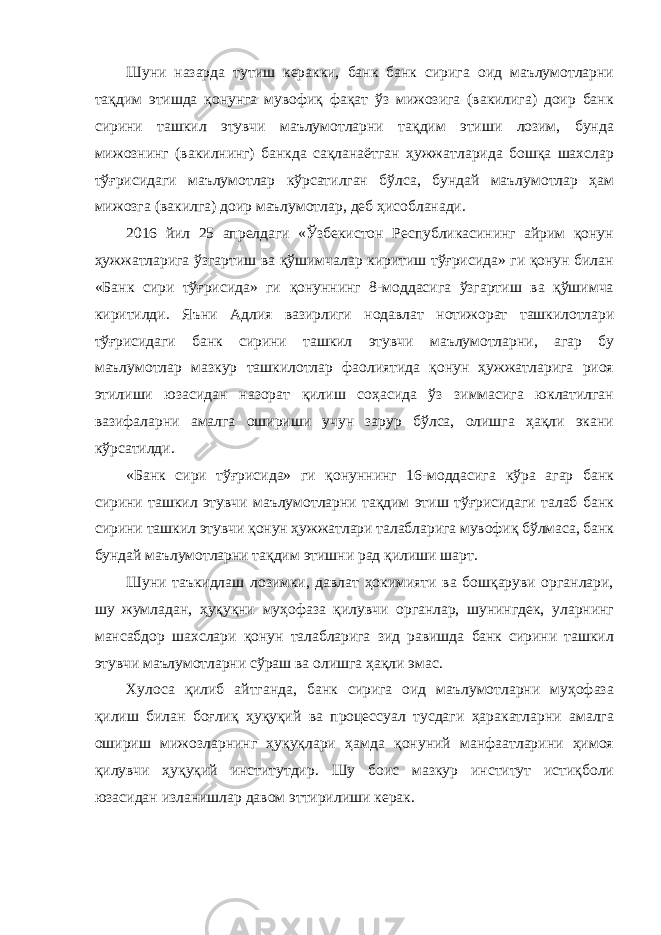 Шуни назарда тутиш керакки, банк банк сирига оид маълумотларни тақдим этишда қонунга мувофиқ фақат ўз мижозига (вакилига) доир банк сирини ташкил этувчи маълумотларни тақдим этиши лозим, бунда мижознинг (вакилнинг) банкда сақланаётган ҳужжатларида бошқа шахслар тўғрисидаги маълумотлар кўрсатилган бўлса, бундай маълумотлар ҳам мижозга (вакилга) доир маълумотлар, деб ҳисобланади. 2016 йил 25 апрелдаги «Ўзбекистон Республикасининг айрим қонун ҳужжатларига ўзгартиш ва қўшимчалар киритиш тўғрисида» ги қонун билан «Банк сири тўғрисида» ги қонуннинг 8-моддасига ўзгартиш ва қўшимча киритилди. Яъни Адлия вазирлиги нодавлат нотижорат ташкилотлари тўғрисидаги банк сирини ташкил этувчи маълумотларни, агар бу маълумотлар мазкур ташкилотлар фаолиятида қонун ҳужжатларига риоя этилиши юзасидан назорат қилиш соҳасида ўз зиммасига юклатилган вазифаларни амалга ошириши учун зарур бўлса, олишга ҳақли экани кўрсатилди. «Банк сири тўғрисида» ги қонуннинг 16-моддасига кўра агар банк сирини ташкил этувчи маълумотларни тақдим этиш тўғрисидаги талаб банк сирини ташкил этувчи қонун ҳужжатлари талабларига мувофиқ бўлмаса, банк бундай маълумотларни тақдим этишни рад қилиши шарт. Шуни таъкидлаш лозимки, давлат ҳокимияти ва бошқаруви органлари, шу жумладан, ҳуқуқни муҳофаза қилувчи органлар, шунингдек, уларнинг мансабдор шахслари қонун талабларига зид равишда банк сирини ташкил этувчи маълумотларни сўраш ва олишга ҳақли эмас. Хулоса қилиб айтганда, банк сирига оид маълумотларни муҳофаза қилиш билан боғлиқ ҳуқуқий ва процессуал тусдаги ҳаракатларни амалга ошириш мижозларнинг ҳуқуқлари ҳамда қонуний манфаатларини ҳимоя қилувчи ҳуқуқий институтдир. Шу боис мазкур институт истиқболи юзасидан изланишлар давом эттирилиши керак. 