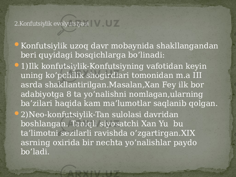  Konfutsiylik uzoq davr mobaynida shakllangandan beri quyidagi bosqichlarga bo’linadi:  1)Ilk konfutsiylik-Konfutsiyning vafotidan keyin uning ko’pchilik shogirdlari tomonidan m.a III asrda shakllantirilgan.Masalan,Xan Fey ilk bor adabiyotga 8 ta yo’nalishni nomlagan,ularning ba’zilari haqida kam ma’lumotlar saqlanib qolgan.  2)Neo-konfutsiylik-Tan sulolasi davridan boshlangan. Taniqli siyosatchi Xan Yu bu ta’limotni sezilarli ravishda o’zgartirgan.XIX asrning oxirida bir nechta yo’nalishlar paydo bo’ladi. 2.Konfutsiylik evolyutsiyasi 