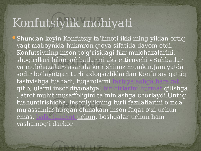  Shundan keyin Konfutsiy ta‘limoti ikki ming yildan ortiq vaqt maboynida hukmron g’oya sifatida davom etdi. Konfutsiyning inson to’g’risidagi fikr-mulohazalarini, shogirdlari bilan suhbatlarini aks ettiruvchi «Suhbatlar va mulohazalar» asarida ko’rishimiz mumkin.Jamiyatda sodir bo’layotgan turli axloqsizliklardan Konfutsiy qattiq tashvishga tushadi, fuqarolarni  tarbiyalashga harakat qilib , ularni insof-diyonatga,  bir-birlarini hurmat qilishga , atrof-muhit musaffoligini ta‘minlashga chorlaydi.Uning tushuntirishicha, insoniylikning turli fazilatlarini o’zida mujassamlashtirgan chinakam inson faqat o’zi uchun emas,  balki jamiyat uchun , boshqalar uchun ham yashamog’i darkor.Konfutsiylik mohiyati 