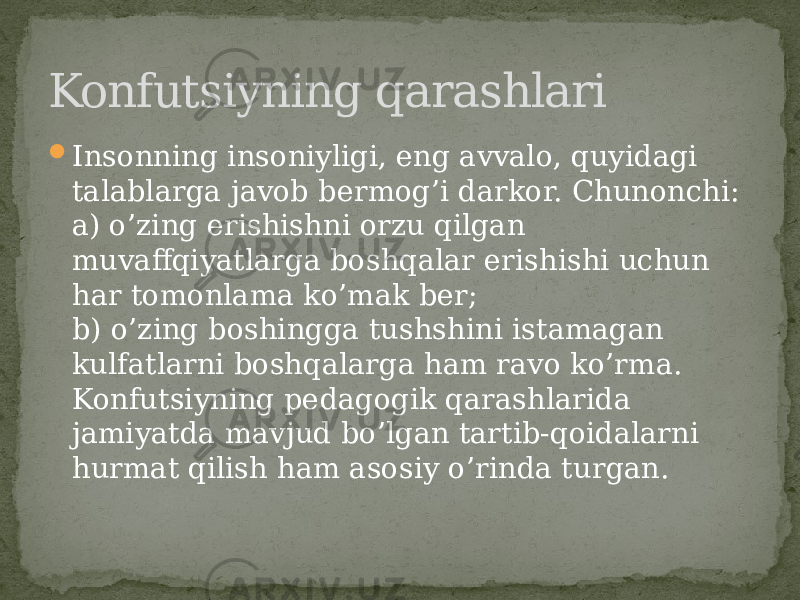  Insonning insoniyligi, eng avvalo, quyidagi talablarga javob bermog’i darkor. Chunonchi: a) o’zing erishishni orzu qilgan muvaffqiyatlarga boshqalar erishishi uchun har tomonlama ko’mak ber; b) o’zing boshingga tushshini istamagan kulfatlarni boshqalarga ham ravo ko’rma. Konfutsiyning pedagogik qarashlarida jamiyatda mavjud bo’lgan tartib-qoidalarni hurmat qilish ham asosiy o’rinda turgan.Konfutsiyning qarashlari 