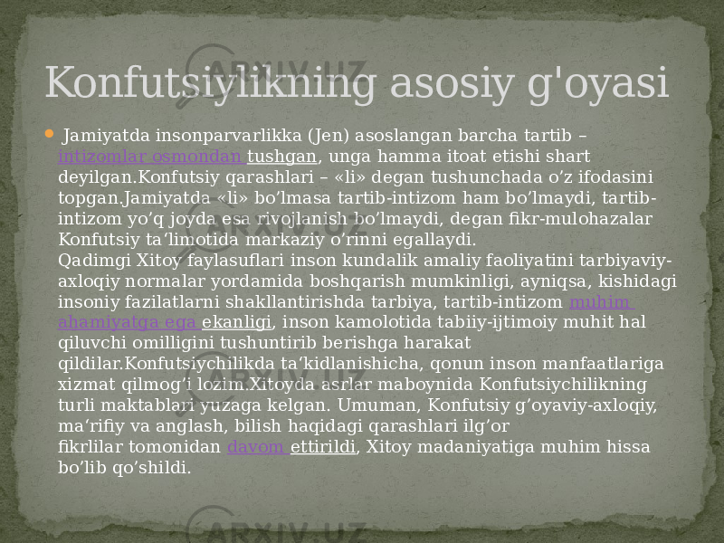    Jamiyatda insonparvarlikka (Jen) asoslangan barcha tartib –  intizomlar osmondan tushgan , unga hamma itoat etishi shart deyilgan.Konfutsiy qarashlari – «li» degan tushunchada o’z ifodasini topgan.Jamiyatda «li» bo’lmasa tartib-intizom ham bo’lmaydi, tartib- intizom yo’q joyda esa rivojlanish bo’lmaydi, degan fikr-mulohazalar Konfutsiy ta‘limotida markaziy o’rinni egallaydi. Qadimgi Xitoy faylasuflari inson kundalik amaliy faoliyatini tarbiyaviy- axloqiy normalar yordamida boshqarish mumkinligi, ayniqsa, kishidagi insoniy fazilatlarni shakllantirishda tarbiya, tartib-intizom  muhim ahamiyatga ega ekanligi , inson kamolotida tabiiy-ijtimoiy muhit hal qiluvchi omilligini tushuntirib berishga harakat qildilar.Konfutsiychilikda ta‘kidlanishicha, qonun inson manfaatlariga xizmat qilmog’i lozim.Xitoyda asrlar maboynida Konfutsiychilikning turli maktablari yuzaga kelgan. Umuman, Konfutsiy g’oyaviy-axloqiy, ma‘rifiy va anglash, bilish haqidagi qarashlari ilg’or fikrlilar tomonidan  davom ettirildi , Xitoy madaniyatiga muhim hissa bo’lib qo’shildi.Konfutsiylikning asosiy g&#39;oyasi 