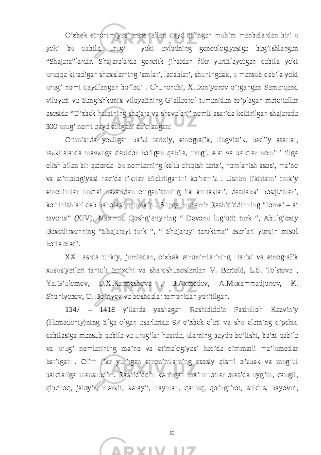 O’zbek etnonimiyasi materiallari qayd qilingan muhim manbalardan biri u yoki bu qabila, urug’ yoki avlodning geneologiyasiga bag’ishlangan “Shajara”lardir. Shajaralarda genetik jihatdan fikr yuritilayotgan qabila yoki uruqqa kiradigan shaxslarning ismlari, laqablari, shuningdek, u mansub qabila yoki urug’ nomi qaydlangan bo’ladi . Chunonchi, X.Doniyorov o’rgangan Samarqand viloyati va Sangishkonix viloyatining G’allaorol tumanidan to’plagan materiallar asosida “O’zbek halqining shajara va shevalari” nomli asarida keltirilgan shajarada 300 urug’ nomi qayd etilgani aniqlangan. O’tmishda yozilgan ba’zi tarixiy, etnografik, lingvistik, badiiy asarlar, tazkiralarda mavzuga daxldor bo’lgan qabila, urug’, elat va xalqlar nomini tilga olish bilan bir qatorda bu nomlarning kelib chiqish tarixi, nomlanish asosi, ma’no va etimologiyasi haqida fikrlar bildirilganini ko’ramiz . Ushbu fikirlarni turkiy etnonimlar nuqtai nazaridan o’rganishning ilk kurtaklari, dastlabki bosqichlari, ko’rinishlari deb baholash mumkin . Bunga muharrir Rashididdinning “Jome’ – at tavorix” (XIV), Maxmud Qoshg’ariyning “ Devonu lug’otit turk “, Abulg’oziy Baxodirxonning “Shajarayi turk “, “ Shajarayi tarokima” asarlari yorqin misol bo’la oladi. XX asrda turkiy, jumladan, o’zbek etnonimlarining tarixi va etnografik xususiyatlari taniqli tarixchi va sharqshunoslardan V. Bartold, L.S. Tolstova , Ya.G’ulomov, D.X.Karmeshova , B.Axmedov, A.Muxammadjonov, K. Shoniyozov, O. Bo’riyev va boshqalar tomonidan yoritilgan. 1347 – 1418 yillarda yashagan Rashididdin Fazlulloh Kazviniy (Hamadoniy)ning tilga olgan asarlarida 92 o’zbek elati va shu elatning qipchiq qabilasiga mansub qabila va urug’lar haqida, ularning paydo bo’lishi, ba’zi qabila va urug’ nomlarining ma’no va etimalogiyasi haqida qimmatli ma’lumotlar berilgan . Olim fikr yuritgan etnonimlarning asosiy qismi o’zbek va mug’ul xalqlariga mansubdir . Rashididdin keltirgan ma’lumotlar orasida uyg’ur, qangli, qipchoq, jaloyir, merkit, kerayit, nayman, qarluq, qo’ng’irot, suldus, bayovut, 10 