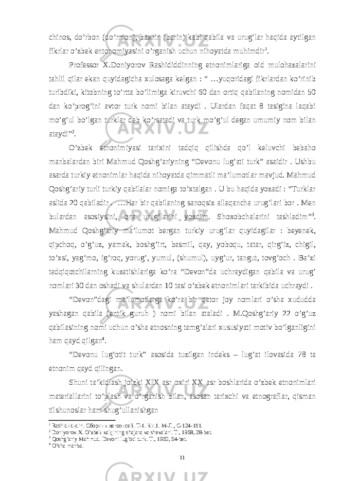 chinos, do’rbon (do’rmon), baxrin (barin) kabi qabila va urug’lar haqida aytilgan fikrlar o’zbek entonomiyasini o’rganish uchun nihoyatda muhimdir 1 . Professor X.Doniyorov Rashididdinning etnonimlariga oid mulohazalarini tahlil qilar ekan quyidagicha xulosaga kelgan : “ …yuqoridagi fikrlardan ko’rinib turibdiki, kitobning to’rtta bo’limiga kiruvchi 60 dan ortiq qabilaning nomidan 50 dan ko’prog’ini avtor turk nomi bilan ataydi . Ulardan faqat 8 tasigina laqabi mo’g’ul bo’lgan turklar deb ko’rsatadi va turk mo’g’ul degan umumiy nom bilan ataydi” 2 . O’zbek etnonimiyasi tarixini tadqiq qilishda qo’l keluvchi bebaho manbalardan biri Mahmud Qoshg’ariyning “Devonu lug’ati turk” asaidir . Ushbu asarda turkiy etnonimlar haqida nihoyatda qimmatli ma’lumotlar mavjud. Mahmud Qoshg’ariy turli turkiy qabilalar nomiga to’xtalgan . U bu haqida yozadi : “Turklar aslida 20 qabiladir . …Har bir qabilaning sanoqsiz allaqancha urug’lari bor . Men bulardan asosiysini, ona urug’larini yozdim. Shoxobchalarini tashladim” 3 . Mahmud Qoshg’ariy ma’lumot bergan turkiy urug’lar quyidagilar : beyenek, qipchoq, o’g’uz, yamak, boshg’irt, basmil, qay, yoboqu, tatar, qirg’iz, chigil, to’xsi, yag’mo, ig’roq, yorug’, yumul, (shumul), uyg’ur, tangut, tovg’och . Ba’zi tadqiqotchilarning kuzatishlariga ko’ra “Devon”da uchraydigan qabila va urug’ nomlari 30 dan oshadi va shulardan 10 tasi o’zbek etnonimlari tarkibida uchraydi . “Devon”dagi ma’lumotlarga ko’ra bir qator joy nomlari o’sha xududda yashagan qabila (entik guruh ) nomi bilan ataladi . M.Qoshg’ariy 22 o’g’uz qabilasining nomi uchun o’sha etnosning tamg’alari xususiyati motiv bo’lganligini ham qayd qilgan 4 . “Devonu lug’otit turk” asosida tuzilgan indeks – lug’at ilovasida 78 ta etnonim qayd qilingan. Shuni ta’kidlash joizki XIX asr oxiri XX asr boshlarida o’zbek etnonimlari materiallarini to’plash va o’rganish bilan, asosan tarixchi va etnograflar, qisman tilshunoslar ham shug’ullanishgan 1 Rashid-id-din. Сборник легаписей . Т -1. Кн .1. М - Л ., С -124-151. 2 Doniyorov X. O’zbek xalqining shajara va shevalari. T., 1968, 28-bet. 3 Qoshg’ariy Mahmud. Devoni lug’oti turk. T., 1960, 64-bet. 4 O’sha manba. 11 