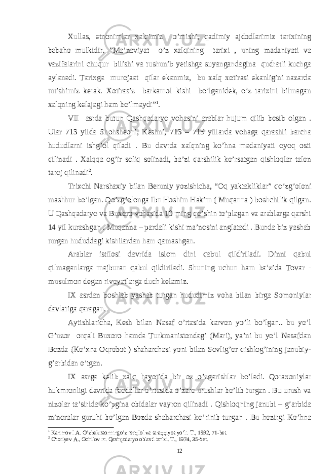 Xullas, etnonimlar xalqimiz o’mishi, qadimiy ajdodlarimiz tarixining bebaho mulkidir. ”Ma’naviyat o’z xalqining tarixi , uning madaniyati va vazifalarini chuqur bilishi va tushunib yetishga suyangandagina qudratli kuchga aylanadi. Tarixga murojaat qilar ekanmiz, bu xalq xotirasi ekanligini nazarda tutishimiz kerak. Xotirasiz barkamol kishi bo’lganidek, o’z tarixini bilmagan xalqning kelajagi ham bo’lmaydi” 1 . VII asrda butun Qashqadaryo vohasini arablar hujum qilib bosib olgan . Ular 713 yilda Shohsheoni, Keshni, 713 – 715 yillarda vohaga qarashli barcha hududlarni ishg’ol qiladi . Bu davrda xalqning ko’hna madaniyati oyoq osti qilinadi . Xalqqa og’ir soliq solinadi, ba’zi qarshilik ko’rsatgan qishloqlar talon taroj qilinadi 2 . Trixchi Narshaxiy bilan Beruniy yozishicha, “Oq yaktakliklar” qo’zg’oloni mashhur bo’lgan. Qo’zg’olonga Ibn Hoshim Hakim ( Muqanna ) boshchilik qilgan. U Qashqadaryo va Buxoro vohasida 10 ming qo’shin to’plagan va arablarga qarshi 14 yil kurashgan . Muqanna – pardali kishi ma’nosini anglatadi . Bunda biz yashab turgan hududdagi kishilardan ham qatnashgan. Arablar istilosi davrida islom dini qabul qildiriladi. Dinni qabul qilmaganlarga majburan qabul qildiriladi. Shuning uchun ham ba’zida Tovar - musulmon degan rivoyatlarga duch kelamiz. IX asrdan boshlab yashab turgan hududimiz voha bilan birga Somoniylar davlatiga qaragan. Aytishlaricha, Kesh bilan Nasaf o’rtasida karvon yo’li bo’lgan.. bu yo’l G’uzor orqali Buxoro hamda Turkmanistondagi (Mari), ya’ni bu yo’l Nasafdan Bozda (Ko’xna Oqrobot ) shaharchasi yoni bilan Sovlig’or qishlog’ining janubiy- g’arbidan o’tgan. IX asrga kelib xalq hayotida bir oz o’zgarishlar bo’ladi. Qoraxoniylar hukmronligi davrida feodallar o’rtasida o’zaro urushlar bo’lib turgan . Bu urush va nizolar ta’sirida ko’pgina obidalar vayron qilinadi . Qishloqning janubi – g’arbida minoralar guruhi bo’lgan Bozda shaharchasi ko’rinib turgan . Bu hozirgi Ko’hna 1 Karimov I.A. O’zbekistonningo’z istiqlol va taraqqiyot yo’li. T., 1992, 71-bet. 2 Choriyev A., Ochilov m. Qashqadaryo oblasti tarixi. T., 1974, 35-bet. 12 