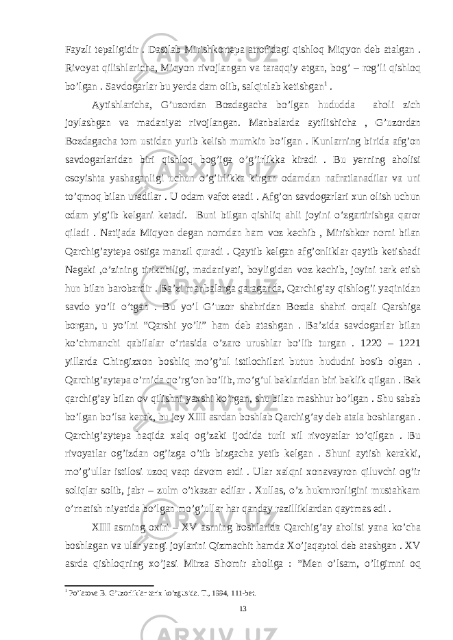 Fayzli tepaligidir . Dastlab Mirishkortepa atrofidagi qishloq Miqyon deb atalgan . Rivoyat qilishlaricha, Miqyon rivojlangan va taraqqiy etgan, bog’ – rog’li qishloq bo’lgan . Savdogarlar bu yerda dam olib, salqinlab ketishgan 1 . Aytishlaricha, G’uzordan Bozdagacha bo’lgan hududda aholi zich joylashgan va madaniyat rivojlangan. Manbalarda aytilishicha , G’uzordan Bozdagacha tom ustidan yurib kelish mumkin bo’lgan . Kunlarning birida afg’on savdogarlaridan biri qishloq bog’iga o’g’irlikka kiradi . Bu yerning aholisi osoyishta yashaganligi uchun o’g’irlikka kirgan odamdan nafratlanadilar va uni to’qmoq bilan uradilar . U odam vafot etadi . Afg’on savdogarlari xun olish uchun odam yig’ib kelgani ketadi. Buni bilgan qishliq ahli joyini o’zgartirishga qaror qiladi . Natijada Miqyon degan nomdan ham voz kechib , Mirishkor nomi bilan Qarchig’aytepa ostiga manzil quradi . Qaytib kelgan afg’onliklar qaytib ketishadi Negaki ,o’zining tirikchiligi, madaniyati, boyligidan voz kechib, joyini tark etish hun bilan barobardir . Ba’zi manbalarga qaraganda, Qarchig’ay qishlog’i yaqinidan savdo yo’li o’tgan . Bu yo’l G’uzor shahridan Bozda shahri orqali Qarshiga borgan, u yo’lni “Qarshi yo’li” ham deb atashgan . Ba’zida savdogarlar bilan ko’chmanchi qabilalar o’rtasida o’zaro urushlar bo’lib turgan . 1220 – 1221 yillarda Chingizxon boshliq mo’g’ul istilochilari butun hududni bosib olgan . Qarchig’aytepa o’rnida qo’rg’on bo’lib, mo’g’ul beklaridan biri beklik qilgan . Bek qarchig’ay bilan ov qilishni yaxshi ko’rgan, shu bilan mashhur bo’lgan . Shu sabab bo’lgan bo’lsa kerak, bu joy XIII asrdan boshlab Qarchig’ay deb atala boshlangan . Qarchig’aytepa haqida xalq og’zaki ijodida turli xil rivoyatlar to’qilgan . Bu rivoyatlar og’izdan og’izga o’tib bizgacha yetib kelgan . Shuni aytish kerakki, mo’g’ullar istilosi uzoq vaqt davom etdi . Ular xalqni xonavayron qiluvchi og’ir soliqlar solib, jabr – zulm o’tkazar edilar . Xullas, o’z hukmronligini mustahkam o’rnatish niyatida bo’lgan mo’g’ullar har qanday razilliklardan qaytmas edi . XIII asrning oxiri – XV asrning boshlarida Qarchig’ay aholisi yana ko’cha boshlagan va ular yangi joylarini Qizmachit hamda Xo’jaqaptol deb atashgan . XV asrda qishloqning xo’jasi Mirza Shomir aholiga : “Men o’lsam, o’ligimni oq 1 Po’latova B. G’uzorliklar tarix ko’zgusida. T., 1994, 111-bet. 13 