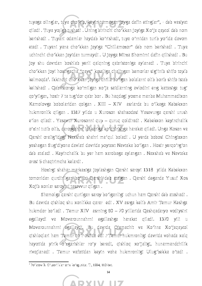 tuyaga olinglar, tuya cho’kib, keyin turmagan joyga dafin etinglar”, - deb vasiyat qiladi . Tuya yo;lga tushadi . Uning birinchi cho’kkan joyiga Xo’ja qaptol deb nom berishadi . Tuyani odamlar haydab ko’rishadi, tuya o’rnidan turib yo’lda davom etadi . Tuyani yana cho’kkan joyiga “Chillamozor” deb nom berishadi . Tuya uchinchi cho’kkan joyidan turmaydi . U joyga Mirza Shomirni dafin qilishadi . Bu joy shu davrdan boshlab yerli qalqning qabristoniga aylanadi . Tuya birinchi cho’kkan joyi hozirgacha “qavs” kasaliga chalingan bemorlar sig’inib shifo topib kelmoqda 1 . Ikkinchi cho’kkan joyiga chilla bo’lgan bolalarni olib borib shifo istab kelishadi . Qabristonga ko’milgan xo’ja saidlarning avlodini eng kattasiga tug’ qo’yilgan, hozir 7 ta tug’dor qabr bor . Bu haqdagi yozma manba Muhammadixon Kamolovga bobolaridan qolgan . XIII – XIV asrlarda bu o’lkaga Kebekxon hukmronlik qilgan . 1317 yilda u Xuroson shahzodasi Yasavurga qarshi urush e’lon qiladi . Yasavur Xurosonni qup – quruq qoldiradi . Kebekxon keyinchalik o’zini tutib olib, qarorgohini ichkariga ko’chirishga harakat qiladi. Unga Koson va Qarshi oralig’idagi Naxshab shahri ma’qul boladi . U yerda bobosi Chingizxon yashagan Sug’diyona davlati davrida poytaxt Navtaka bo’lgan . Hozir yerqo’rg’on deb ataladi . Keyinchalik bu yer ham xarobaga aylangan . Naxshab va Navtaka orasi 5 chaqirimcha kelardi . Hozirgi shahar markaziga joylashgan Qarshi saroyi 1318 yilda Kebekxon tomonidan qurdirilgan bo’lib, Qarshi deb atalgan . Qarshi deganda Yusuf Xos Xojib xonlar saroyini tasavvur qilgan . Shamolga qarshi qurilgan saroy bo’lganligi uchun ham Qarshi deb atashadi . Bu davrda qishloq shu xonlikka qarar edi . XV asrga kelib Amir Temur Keshga hukmdor bo’ladi . Temur XIV asrning 60 – 70 yillarida Qashqadaryo vodiysini egallaydi va Movarounnahrni egallashga harakat qiladi. 1370 yili u Movarounnahrni egallaydi. Bu davrda Qizmachit va Ko’hna Xo’jaqaptol qishloqlari ham Temur qo’l ostida edi . Temur hukmronligi davrida vohada xalq hayotida yirik o’zgarishlar ro’y beradi, qishloq xo’jaligi, hunarmandchilik rivojlanadi . Temur vafotidan keyin voha hukmronligi Ulug’bekka o’tadi . 1 Po’latov B. G’uzorliklar tarix ko’zgusida. T., 1994, 112-bet. 14 