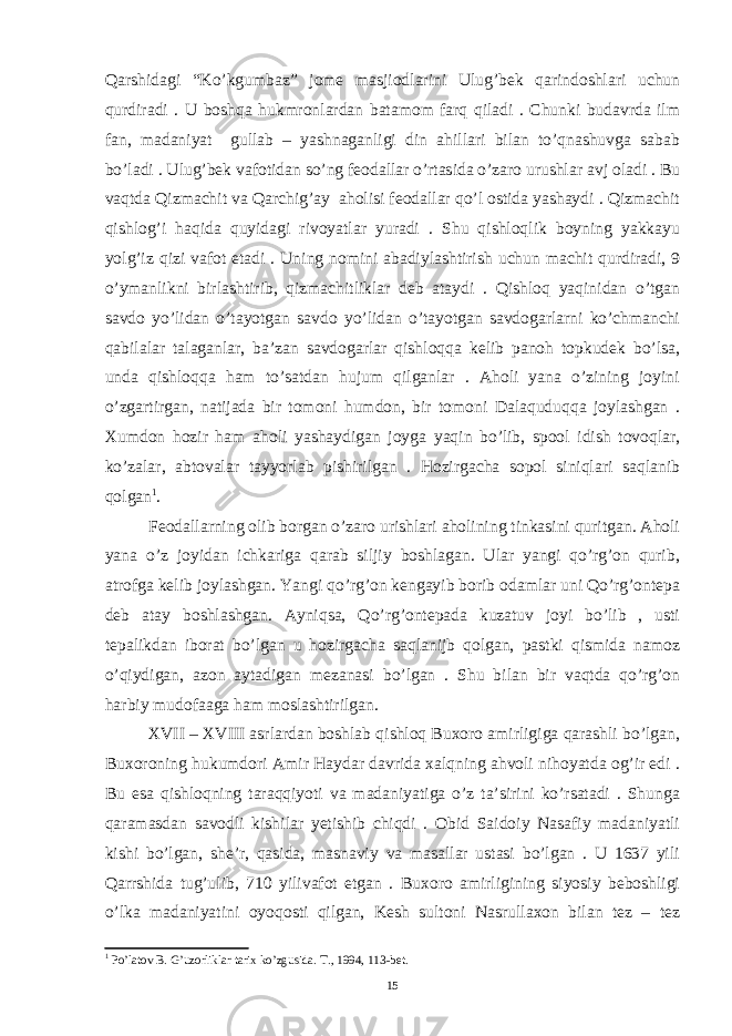 Qarshidagi “Ko’kgumbaz” jome masjiodlarini Ulug’bek qarindoshlari uchun qurdiradi . U boshqa hukmronlardan batamom farq qiladi . Chunki budavrda ilm fan, madaniyat gullab – yashnaganligi din ahillari bilan to’qnashuvga sabab bo’ladi . Ulug’bek vafotidan so’ng feodallar o’rtasida o’zaro urushlar avj oladi . Bu vaqtda Qizmachit va Qarchig’ay aholisi feodallar qo’l ostida yashaydi . Qizmachit qishlog’i haqida quyidagi rivoyatlar yuradi . Shu qishloqlik boyning yakkayu yolg’iz qizi vafot etadi . Uning nomini abadiylashtirish uchun machit qurdiradi, 9 o’ymanlikni birlashtirib, qizmachitliklar deb ataydi . Qishloq yaqinidan o’tgan savdo yo’lidan o’tayotgan savdo yo’lidan o’tayotgan savdogarlarni ko’chmanchi qabilalar talaganlar, ba’zan savdogarlar qishloqqa kelib panoh topkudek bo’lsa, unda qishloqqa ham to’satdan hujum qilganlar . Aholi yana o’zining joyini o’zgartirgan, natijada bir tomoni humdon, bir tomoni Dalaquduqqa joylashgan . Xumdon hozir ham aholi yashaydigan joyga yaqin bo’lib, spool idish tovoqlar, ko’zalar, abtovalar tayyorlab pishirilgan . Hozirgacha sopol siniqlari saqlanib qolgan 1 . Feodallarning olib borgan o’zaro urishlari aholining tinkasini quritgan. Aholi yana o’z joyidan ichkariga qarab siljiy boshlagan. Ular yangi qo’rg’on qurib, atrofga kelib joylashgan. Yangi qo’rg’on kengayib borib odamlar uni Qo’rg’ontepa deb atay boshlashgan. Ayniqsa, Qo’rg’ontepada kuzatuv joyi bo’lib , usti tepalikdan iborat bo’lgan u hozirgacha saqlanijb qolgan, pastki qismida namoz o’qiydigan, azon aytadigan mezanasi bo’lgan . Shu bilan bir vaqtda qo’rg’on harbiy mudofaaga ham moslashtirilgan. XVII – XVIII asrlardan boshlab qishloq Buxoro amirligiga qarashli bo’lgan, Buxoroning hukumdori Amir Haydar davrida xalqning ahvoli nihoyatda og’ir edi . Bu esa qishloqning taraqqiyoti va madaniyatiga o’z ta’sirini ko’rsatadi . Shunga qaramasdan savodli kishilar yetishib chiqdi . Obid Saidoiy Nasafiy madaniyatli kishi bo’lgan, she’r, qasida, masnaviy va masallar ustasi bo’lgan . U 1637 yili Qarrshida tug’ulib, 710 yilivafot etgan . Buxoro amirligining siyosiy beboshligi o’lka madaniyatini oyoqosti qilgan, Kesh sultoni Nasrullaxon bilan tez – tez 1 Po’latov B. G’uzorliklar tarix ko’zgusida. T., 1994, 113-bet. 15 