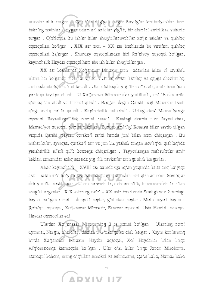 urushlar olib brogan . Qarshi bekligiga qaragan Sovlig’or territoriyasidan ham bekning tayinlab qo’ygan odamlari soliqlar yig’ib, bir qismini amirlikka yuborib turgan . Qishloqda bu ishlar bilan shug’ullanuvchilar xo’ja saidlar va qishloq oqsoqollari bo’lgan . XIX asr oxri – XX asr boshlarida bu vazifani qishloq oqsoqollari bajargan . Shunday oqsoqollardan biri Ro’zivoy oqsoqol bo’lgan, keyinchalik Haydar oqsoqol ham shu ish bilan shug’ullangan . XX asr boshlarida Xo’janazar Miroxur amir odamlari bilan til topishib ularni har kelganda mehmon qiladi . Uning o’tkir fikirligi va gapga chechanligi amir odamlariga ma’qul keladi . Ular qishloqda yig’ilish o’tkazib, amir beradigan yorliqqa tavsiya etiladi . U Xo’janazar Miroxur deb yuritiladi , uni 15 dan ortiq qishloq tan oladi va hurmat qiladi . Begijon degan Qarshi begi Maxaram ismli qizga oshiq bo’lib qoladi . Keyinchalik uni oladi . Uning akasi Mamadiyorga oqsoqol, Fayzullaga bek nomini beradi . Keyingi davrda ular Fayzullabek, Mamadiyor oqsoqol nomini oladilar . Buxoro amirligi Rossiya bilan savdo qilgan vaqtida Qarshi mayizi, qorako’l terisi hamda juni bilan nom chiqargan . Bu mahsulotlar, ayniqsa, qorako’l teri va jun biz yashab turgan Sovlig’or qishlog’ida yetishtirilib sifatli qilib bozoega chiqarilgan . Tayyorlangan mahsulotlar amir beklari tomonidan soliq asosida yig’ilib navkarlar amirga eltib berganlar . Aholi keyinchalik – XVIII asr oxirida Qo’rg’on yaqinida katta ariq bo’yiga asta – sekin ariq bo’ylab joylasha boshlagan, shundan beri qishloq nomi Sovlig’or deb yuritila boshlangan . Ular chorvachilik, dehqonchilik, hunarmandchilik bilan shug’ullanganlar . XIX asirning oxiri – XX asir boshlarida Sovlig’orda 2 turdagi boylar bo’lgan : mol – dunyoli boylar, g’allakor boylar . Mol dunyoli boylar : Ro’ziqul oqsoqol, Xo’janazar Miroxo’r, Ernazar oqsoqol, Usta Hamid oqsoqol Haydar oqsoqollar edi . Ulardan Xo’janazar Miroxurning 3 ta xotini bo’lgan . Ularning nomi Qimmat, Nargiz, Sharofat : dastlab u G’uzorga ko’chib ketgan . Keyin kunlarning birida Xo’janazar Miroxur Haydar oqsoqol, Xol Haydarlar bilan birga Afg’onistonga ketmoqchi bo’lgan . Ular o’zi bilan birga Jonon Mirohurni, Donoqul boboni, uning o’g’illari Binokul va Eshnazarni, Qo’zi bobo, Nomoz bobo 16 