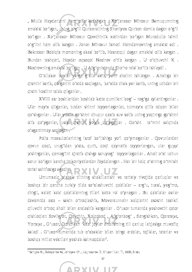 , Mulla Haydarlarni ham olib ketishgan . Xo’janazar Miroxur Bemuqumning amakisi bo’lgan, uning o’g’li Qurbonalining Shoniyoz Qurbon domla degan o’g’li bo’lgan . Xo’janazar Miroxur Qovchinlik xotinidan bo’lgan Murodullo isimli o’g’lini ham olib ketgan . Jonon Miroxur Ismoil Hamdamovning amakisi edi . Beknazar Bobiqiz momoning akasi bo’lib, Hazratqul degan amakisi olib ketgan . Bundan tashqari, Haydar oqsoqol Nazirov o’tib ketgan . U o’qituvchi K . Nazirovning amakisi bo’lgan . U Afg’onistonda Sho’ro raisi bo’lib ishlaydi . G’allakor boylar yerga g’alla ekib, yerli aholini ishlatgan . Aholiga bir qismini berib, qolganini o’zida saqlagan, ba’zida chek yer berib, uning uchdan bir qisim hosilini talab qilganlar . XVIII asr boshlaridan boshlab katta qumlikni bog’ – rog’ga aylantirganlar . Ular mayiz qilganlar, tutdan shinni tayyorlaganlar, tutmayiz qilib talqon bilan qo’shganlar . Ular yozda go’shtni chuqur qazib suv solib uning yaqiniga go’shtni olib qo’yganlar, ustki qismini yopib qo’yganlar . Go’sht ta’mini salqinda o’zgartirmay saqlagan . Poliz maxsulotlarining isrof bo’lishiga yo’l qo’ymaganlar . Qovunlardan qovun qoqi, urug’idan pista, qurit, qoqi qaynatib tayyorlangan, ular guppi pishirganlar, qamog’ini ajratib qishga saruyog’ tayyorlaganlar . Aholi o’zi uchun zarur bo’lgan barcha imkoniyatlardan foydalangan . Har bir halq o’zining o’tmishi tarixi sahifasiga egadir . Umumxalq o’zbek tilining shakillanishi va tarixiy rivojida qarluqlar va boshqa bir qancha turkiy tilda so’zlashuvchi qabilalar – arg’u, tuxsi, yag’mo, chigil, xalati kabi qabilalarning tillari katta rol o’ynagan . Bu qabilalar asrlar davomida asta – sekin o’troqlashib, Movaraunnahr xalqlarini asosini tashkil qiluvchi o’troq aholi bilan aralashib ketganlar . G’uzor tumanida yashovchi qator qishloqlar: Sovlig’or, Qovchin, Xolqobod , Afg’onbog’ , Sangishkon, Qoratepa, Yortepa , G’uzor, Qoratikan kabi joylar aholisining tili qarluq lahjasiga muvofiq keladi . G’uzor tumanida tub o’zbeklar bilan birga arablar, tojiklar, tatarlar va boshqa millat vakillari yashab kelmoqdalar 1 . 1 Sariqov N., Bobojonov M, Jo’rayev Ch., Haqnazarov D. G’uzorliklar. T., 1996, 6-bet. 17 