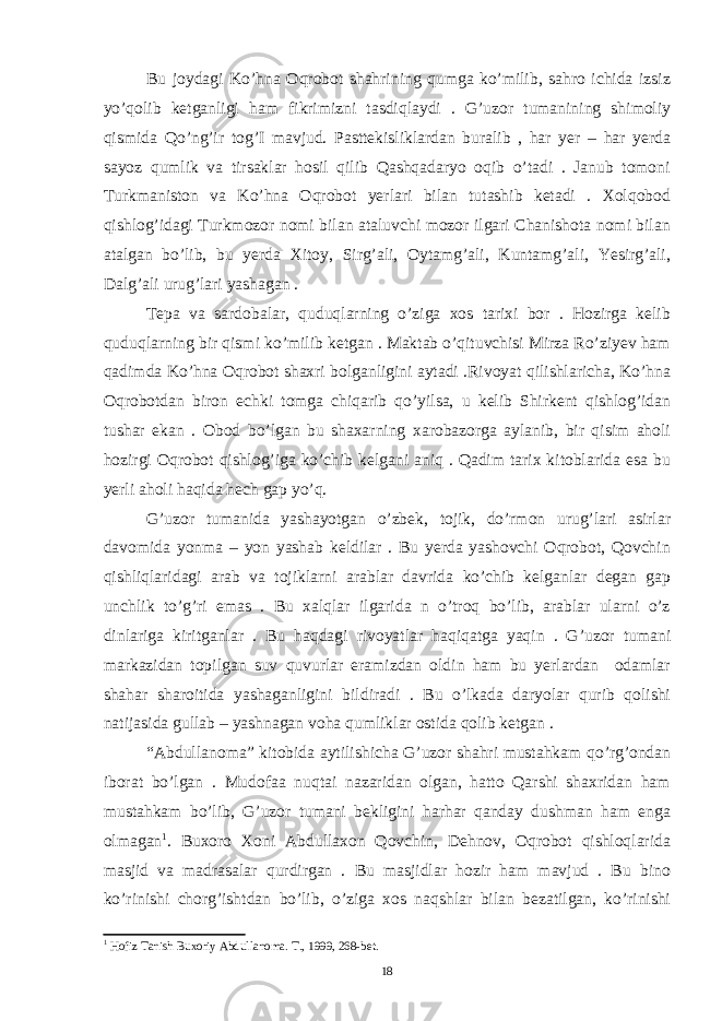 Bu joydagi Ko’hna Oqrobot shahrining qumga ko’milib, sahro ichida izsiz yo’qolib ketganligi ham fikrimizni tasdiqlaydi . G’uzor tumanining shimoliy qismida Qo’ng’ir tog’I mavjud. Pasttekisliklardan buralib , har yer – har yerda sayoz qumlik va tirsaklar hosil qilib Qashqadaryo oqib o’tadi . Janub tomoni Turkmaniston va Ko’hna Oqrobot yerlari bilan tutashib ketadi . Xolqobod qishlog’idagi Turkmozor nomi bilan ataluvchi mozor ilgari Chanishota nomi bilan atalgan bo’lib, bu yerda Xitoy, Sirg’ali, Oytamg’ali, Kuntamg’ali, Yesirg’ali, Dalg’ali urug’lari yashagan . Tepa va sardobalar, quduqlarning o’ziga xos tarixi bor . Hozirga kelib quduqlarning bir qismi ko’milib ketgan . Maktab o’qituvchisi Mirza Ro’ziyev ham qadimda Ko’hna Oqrobot shaxri bolganligini aytadi .Rivoyat qilishlaricha, Ko’hna Oqrobotdan biron echki tomga chiqarib qo’yilsa, u kelib Shirkent qishlog’idan tushar ekan . Obod bo’lgan bu shaxarning xarobazorga aylanib, bir qisim aholi hozirgi Oqrobot qishlog’iga ko’chib kelgani aniq . Qadim tarix kitoblarida esa bu yerli aholi haqida hech gap yo’q. G’uzor tumanida yashayotgan o’zbek, tojik, do’rmon urug’lari asirlar davomida yonma – yon yashab keldilar . Bu yerda yashovchi Oqrobot, Qovchin qishliqlaridagi arab va tojiklarni arablar davrida ko’chib kelganlar degan gap unchlik to’g’ri emas . Bu xalqlar ilgarida n o’troq bo’lib, arablar ularni o’z dinlariga kiritganlar . Bu haqdagi rivoyatlar haqiqatga yaqin . G’uzor tumani markazidan topilgan suv quvurlar eramizdan oldin ham bu yerlardan odamlar shahar sharoitida yashaganligini bildiradi . Bu o’lkada daryolar qurib qolishi natijasida gullab – yashnagan voha qumliklar ostida qolib ketgan . “Abdullanoma” kitobida aytilishicha G’uzor shahri mustahkam qo’rg’ondan iborat bo’lgan . Mudofaa nuqtai nazaridan olgan, hatto Qarshi shaxridan ham mustahkam bo’lib, G’uzor tumani bekligini harhar qanday dushman ham enga olmagan 1 . Buxoro Xoni Abdullaxon Qovchin, Dehnov, Oqrobot qishloqlarida masjid va madrasalar qurdirgan . Bu masjidlar hozir ham mavjud . Bu bino ko’rinishi chorg’ishtdan bo’lib, o’ziga xos naqshlar bilan bezatilgan, ko’rinishi 1 Hofiz Tanish Buxoriy Abdullanoma. T., 1999, 268-bet. 18 