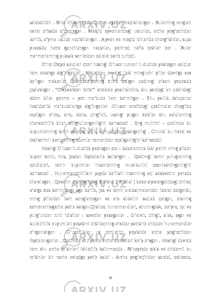 salobatlidir . Bino ichkarilarida Qur’on oyatlari naqishlangan . Bularning ranglari asrlar o’tsada o’chmagan . Masjid ayvonlaridagi ustunlar, archa yog’ochidan bo’lib, o’yma usulda naqishlangan . Ayvon va masjid ichlarida chorg’ishtlar, supa yuzasida hatto ganchlangan naqshlar, yaltiroq nafis toshlar bor . Bular me’morlarning yuksak san’atidan dalolat berib turibdi. O’rat Osiyo xalqlari qtori hozirgi G’uzor tumani hududida yashagan xalqlar ham otashga sig’inganlar . Meloddan avvalgi ikki minginchi yillar davriga xos bo’lgan makonlar Qashqadaryoning qurib qolgan qadimgi o’zani yoqasida joylashgan . “O’zbekiston tarixi” kitobida yozilishicha, shu yerdagi bir qabirdagi odam bilan yonma – yon ma’buda ham ko’milgan . Shu yerlik dehqonlar hosildorlik ma’budalariga sig’inganlar .G’uzor atrofidagi qazilmalar chog’ida topilgan o’roq, arra, bolta, qirg’ich, uzangi yugan kabilar shu xalqlarning chorvachilik bilan shug’ullanganligini ko’rsatadi . Eng muhimi – qadimda bu buyumlarning temir va mis, oltin, kumushdan yasalganligi . Chunki bu metal va toshko’mir konlarining odamlar tomonidan topilganligini ko’rsatadi. Hozirgi G’uzor hududida yashagan ota – bobolarimiz ikki yarim ming yildan buyon temir, mis, jezdan foydalanib kelishgan . Qadimgi temir puluglarning qoldiqlari, temir buyumlar insonlarning mushkulini osonlashtirganligini ko’rsatadi . Hunarmandchilikni paydo bo’lishi insonning aql zakovatini yanada charxlagan . Qovchin qishlog’idagi Xo’shal ( Kushal ) bobo ziyoratgohidagi chiroq o’ziga xos ko’rinishga ega bo’lib, jez va temir aralashmalaridan iborat bolganki, ming yillardan beri zanglamagan va o’z shaklini saqlab qolgan, bizning zamonamizgacha yetib kelgan.Qishloq hunarmandlari, shuningdek, bo’yra, tol va yulg’undan turli idishlar : savatlar yasaganlar . G’alvir, chigil, elak, egar va kulolchilik buyumlari yasashni qishloqning o’zidan yetishib chiqqan hunarmandlar o’rganishgan . G’uzorliklar uy tomlarini yopishda archa yog’ochidan foydalanganlar . Qadimda shu yerda archa daraxtlari ko’p o’sgan . Hozirgi davrda ham shu archa to’sinlari ishlatilib kelinmoqda . Nihoyatda tekis va chidamli bu to’sinlar bir necha avlodga yetib keldi . Archa yog’ocjhidan sandal, oshtaxta, 19 