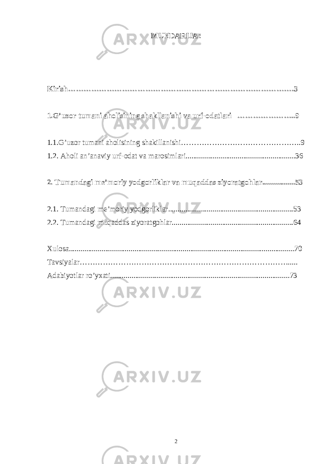 MUNDARIJA: Kirish…………………………………………………………………………….3 1.G’uzor tumani aholisining shakllanishi va urf-odatlari …………………..9 1.1.G’uzor tumani aholisining shakillanishi………………………………………..9 1.2. Aholi an’anaviy urf-odat va marosimlari.........................................................36 2. Tumandagi me’moriy yodgorliklar va muqaddas ziyoratgohlar.................53 2.1. Tumandagi me’moriy yodgorliklar.................................................................53 2.2. Tumandagi muqaddas ziyoratgohlar...............................................................64 Xulosa.....................................................................................................................70 Tavsiyalar………………………………………………………………………..... Adabiyotlar ro’yxati.............................................................................................73 2 