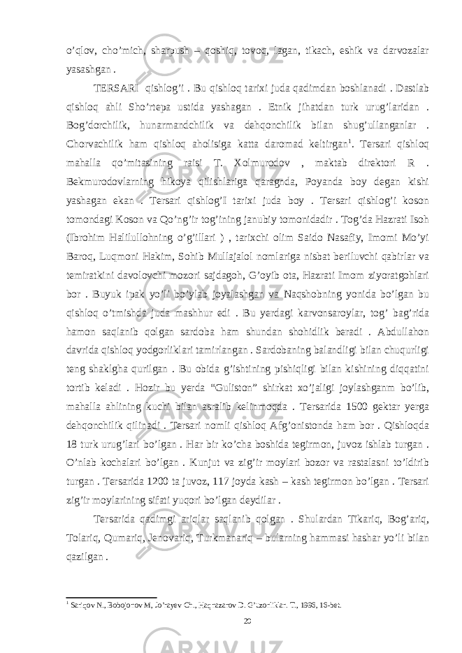 o’qlov, cho’mich, sharpush – qoshiq, tovoq, lagan, tikach, eshik va darvozalar yasashgan . TERSARI qishlog’i . Bu qishloq tarixi juda qadimdan boshlanadi . Dastlab qishloq ahli Sho’rtepa ustida yashagan . Etnik jihatdan turk urug’laridan . Bog’dorchilik, hunarmandchilik va dehqonchilik bilan shug’ullanganlar . Chorvachilik ham qishloq aholisiga katta daromad keltirgan 1 . Tersari qishloq mahalla qo’mitasining raisi T. Xolmurodov , maktab direktori R . Bekmurodovlarning hikoya qilishlariga qaragnda, Poyanda boy degan kishi yashagan ekan . Tersari qishlog’I tarixi juda boy . Tersari qishlog’i koson tomondagi Koson va Qo’ng’ir tog’ining janubiy tomonidadir . Tog’da Hazrati Isoh (Ibrohim Halilullohning o’g’illari ) , tarixchi olim Saido Nasafiy, Imomi Mo’yi Baroq, Luqmoni Hakim, Sohib Mullajalol nomlariga nisbat beriluvchi qabirlar va temiratkini davolovchi mozori sajdagoh, G’oyib ota, Hazrati Imom ziyoratgohlari bor . Buyuk ipak yo’li bo’ylab joyalashgan va Naqshobning yonida bo’lgan bu qishloq o’tmishda juda mashhur edi . Bu yerdagi karvonsaroylar, tog’ bag’rida hamon saqlanib qolgan sardoba ham shundan shohidlik beradi . Abdullahon davrida qishloq yodgorliklari tamirlangan . Sardobaning balandligi bilan chuqurligi teng shaklgha qurilgan . Bu obida g’ishtining pishiqligi bilan kishining diqqatini tortib keladi . Hozir bu yerda “Guliston” shirkat xo’jaligi joylashganm bo’lib, mahalla ahlining kuchi bilan asralib kelinmoqda . Tersarida 1500 gektar yerga dehqonchilik qilinadi . Tersari nomli qishloq Afg’onistonda ham bor . Qishloqda 18 turk urug’lari bo’lgan . Har bir ko’cha boshida tegirmon, juvoz ishlab turgan . O’nlab kochalari bo’lgan . Kunjut va zig’ir moylari bozor va rastalasni to’ldirib turgan . Tersarida 1200 ta juvoz, 117 joyda kash – kash tegirmon bo’lgan . Tersari zig’ir moylarining sifati yuqori bo’lgan deydilar . Tersarida qadimgi ariqlar saqlanib qolgan . Shulardan Tikariq, Bog’ariq, Tolariq, Qumariq, Jenovariq, Turkmanariq – bularning hammasi hashar yo’li bilan qazilgan . 1 Sariqov N., Bobojonov M, Jo’rayev Ch., Haqnazarov D. G’uzorliklar. T., 1996, 16-bet. 20 