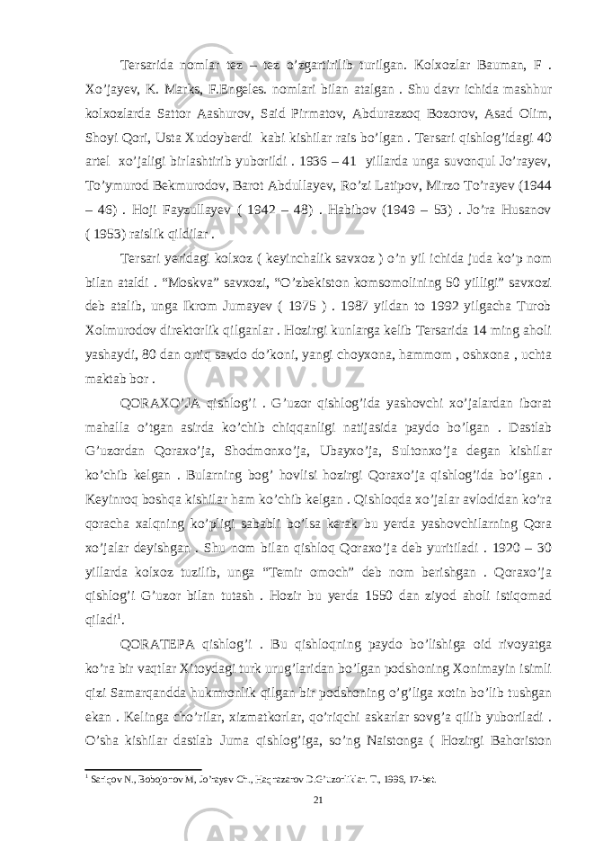 Tersarida nomlar tez – tez o’zgartirilib turilgan. Kolxozlar Bauman, F . Xo’jayev, K. Marks, F.Engeles. nomlari bilan atalgan . Shu davr ichida mashhur kolxozlarda Sattor Aashurov, Said Pirmatov, Abdurazzoq Bozorov, Asad Olim, Shoyi Qori, Usta Xudoyberdi kabi kishilar rais bo’lgan . Tersari qishlog’idagi 40 artel xo’jaligi birlashtirib yuborildi . 1936 – 41 yillarda unga suvonqul Jo’rayev, To’ymurod Bekmurodov, Barot Abdullayev, Ro’zi Latipov, Mirzo To’rayev (1944 – 46) . Hoji Fayzullayev ( 1942 – 48) . Habibov (1949 – 53) . Jo’ra Husanov ( 1953) raislik qildilar . Tersari yeridagi kolxoz ( keyinchalik savxoz ) o’n yil ichida juda ko’p nom bilan ataldi . “Moskva” savxozi, “O’zbekiston komsomolining 50 yilligi” savxozi deb atalib, unga Ikrom Jumayev ( 1975 ) . 1987 yildan to 1992 yilgacha Turob Xolmurodov direktorlik qilganlar . Hozirgi kunlarga kelib Tersarida 14 ming aholi yashaydi, 80 dan ortiq savdo do’koni, yangi choyxona, hammom , oshxona , uchta maktab bor . QORAXO’JA qishlog’i . G’uzor qishlog’ida yashovchi xo’jalardan iborat mahalla o’tgan asirda ko’chib chiqqanligi natijasida paydo bo’lgan . Dastlab G’uzordan Qoraxo’ja, Shodmonxo’ja, Ubayxo’ja, Sultonxo’ja degan kishilar ko’chib kelgan . Bularning bog’ hovlisi hozirgi Qoraxo’ja qishlog’ida bo’lgan . Keyinroq boshqa kishilar ham ko’chib kelgan . Qishloqda xo’jalar avlodidan ko’ra qoracha xalqning ko’pligi sababli bo’lsa kerak bu yerda yashovchilarning Qora xo’jalar deyishgan . Shu nom bilan qishloq Qoraxo’ja deb yuritiladi . 1920 – 30 yillarda kolxoz tuzilib, unga “Temir omoch” deb nom berishgan . Qoraxo’ja qishlog’i G’uzor bilan tutash . Hozir bu yerda 1550 dan ziyod aholi istiqomad qiladi 1 . QORATEPA qishlog’i . Bu qishloqning paydo bo’lishiga oid rivoyatga ko’ra bir vaqtlar Xitoydagi turk urug’laridan bo’lgan podshoning Xonimayin isimli qizi Samarqandda hukmronlik qilgan bir podshoning o’g’liga xotin bo’lib tushgan ekan . Kelinga cho’rilar, xizmatkorlar, qo’riqchi askarlar sovg’a qilib yuboriladi . O’sha kishilar dastlab Juma qishlog’iga, so’ng Naistonga ( Hozirgi Bahoriston 1 Sariqov N., Bobojonov M, Jo’rayev Ch., Haqnazarov D.G’uzorliklar. T., 1996, 17-bet. 21 