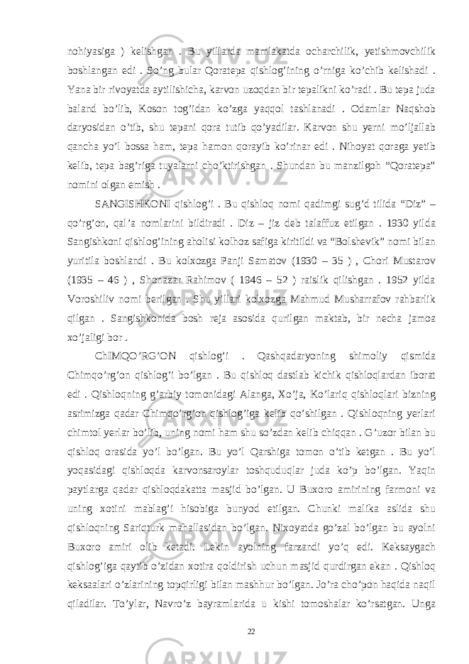 nohiyasiga ) kelishgan . Bu yillarda mamlakatda ocharchilik, yetishmovchilik boshlangan edi . So’ng bular Qoratepa qishlog’ining o’rniga ko’chib kelishadi . Yana bir rivoyatda aytilishicha, karvon uzoqdan bir tepalikni ko’radi . Bu tepa juda baland bo’lib, Koson tog’idan ko’zga yaqqol tashlanadi . Odamlar Naqshob daryosidan o’tib, shu tepani qora tutib qo’yadilar. Karvon shu yerni mo’ljallab qancha yo’l bossa ham, tepa hamon qorayib ko’rinar edi . Nihoyat qoraga yetib kelib, tepa bag’riga tuyalarni cho’ktirishgan . Shundan bu manzilgoh “Qoratepa” nomini olgan emish . SANGISHKONI qishlog’i . Bu qishloq nomi qadimgi sug’d tilida “Diz” – qo’rg’on, qal’a nomlarini bildiradi . Diz – jiz deb talaffuz etilgan . 1930 yilda Sangishkoni qishlog’ining aholisi kolhoz safiga kiritildi va “Bolshevik” nomi bilan yuritila boshlandi . Bu kolxozga Panji Samatov (1930 – 35 ) , Chori Mustarov (1935 – 46 ) , Shonazar Rahimov ( 1946 – 52 ) raislik qilishgan . 1952 yilda Voroshiliv nomi berilgan . Shu yillari kolxozga Mahmud Musharrafov rahbarlik qilgan . Sangishkonida bosh reja asosida qurilgan maktab, bir necha jamoa xo’jaligi bor . ChIMQO’RG’ON qishlog’i . Qashqadaryoning shimoliy qismida Chimqo’rg’on qishlog’i bo’lgan . Bu qishloq dastlab kichik qishloqlardan iborat edi . Qishloqning g’arbiy tomonidagi Alanga, Xo’ja, Ko’lariq qishloqlari bizning asrimizga qadar Chimqo’rg’on qishlog’iga kelib qo’shilgan . Qishloqning yerlari chimtol yerlar bo’lib, uning nomi ham shu so’zdan kelib chiqqan . G’uzor bilan bu qishloq orasida yo’l bo’lgan. Bu yo’l Qarshiga tomon o’tib ketgan . Bu yo’l yoqasidagi qishloqda karvonsaroylar toshquduqlar juda ko’p bo’lgan. Yaqin paytlarga qadar qishloqdakatta masjid bo’lgan. U Buxoro amirining farmoni va uning xotini mablag’i hisobiga bunyod etilgan. Chunki malika aslida shu qishloqning Sariqturk mahallasidan bo’lgan. Nixoyatda go’zal bo’lgan bu ayolni Buxoro amiri olib ketadi. Lekin ayolning farzandi yo’q edi. Keksaygach qishlog’iga qaytib o’zidan xotira qoldirish uchun masjid qurdirgan ekan . Qishloq keksaalari o’zlarining topqirligi bilan mashhur bo’lgan. Jo’ra cho’pon haqida naqil qiladilar. To’ylar, Navro’z bayramlarida u kishi tomoshalar ko’rsatgan. Unga 22 