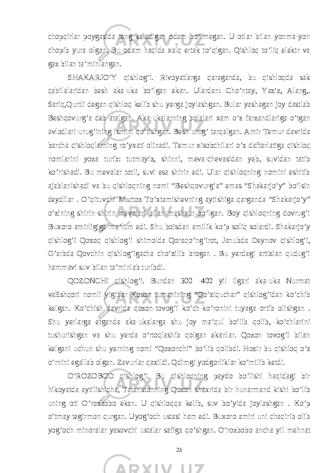 chopqirlar poygasida teng keladigan odam bo’lmagan. U otlar bilan yonma-yon chopib yura olgan. Bu odam haqida xalq ertak to’qigan. Qishloq to’liq elektr va gaz bilan ta’minlangan. SHAKARJO’Y qishlog’i. Rivoyatlarga qaraganda, bu qishloqda sak qabilalaridan besh aka-uka bo’lgan ekan. Ulardan: Cho’ntay, Yaziz, Alang,. Sariq,Qurtli degan qishloq kelib shu yerga joylashgan. Bular yashagan joy dastlab Beshqovurg’a deb atalgan. Aka-ukalarning bolalari xam o’z farzandlariga o’tgan avlodlari-urug’ining ismini qo’tishgan. Besh urug’ tarqalgan. Amir Temur davrida barcha qishloqlarning ro’yxati olinadi. Temur xisobchilari o’z daftarlatiga qishloq nomlarini yoza turib: tutmayiz, shinni, meva-chevasidan yeb, suvidan tatib ko’rishadi. Bu mevalar totli, suvi esa shirin edi. Ular qishloqning nomini eshitib ajablanishadi va bu qishloqning nomi “Beshqovurg’a” emas “Shakarjo’y” bo’lsin deydilar . O’qituvchi Murtoz To’xtamishevning aytishiga qarganda “Shakarjo’y” o’zining shirin-shirin mevalari bilan mashxur bo’lgan. Boy qishloqning dovrug’i Buxoro amirligiga ma’lum edi. Shu boisdan amilik ko’p soliq solardi. Shakarjo’y qishlog’I Qozoq qishlog’i shimolda Qoraqo’ng’irot, Janubda Deynov qishlog’i, G’arbda Qovchin qishlog’igacha cho’zilib brogan . Bu yerdagi artizian qudug’i hammavi suv bilan ta’minlab turibdi. QOZONCHI qishlog’i. Bundan 300 -400 yil ilgari aka-uka Nurmat vaEshqori nomli yigitlar Koson tumanining “Qo’ziquchar” qishlog’idan ko’chib kelgan. Ko’chish davrida qozon-tovog’i ko’ch-ko’ronini tuyaga ortib olishgan . Shu yerlarga etganda aka-ukalarga shu joy ma’qul bo’lib qolib, ko’chlarini tushurishgan va shu yerda o’rtoqlashib qolgan ekanlar. Qozon tovog’I bilan kelgani uchun shu yerning nomi “Qozonchi” bo’lib qolibdi. Hozir bu qishloq o’z o’rnini egallab olgan. Zavurlar qazildi. Qdimgi yodgorliklar ko’milib ketdi. O’ROZOBOD qishlog’i. Bu qishloqning paydo bo’lishi haqidagi bir hikoyatda aytilishicha, Tataristonning Qozon shaxrida bir hunarmand kishi bo’lib uning oti O’rozbobo ekan. U qishloqqa kelib, suv bo’yida joylashgan . Ko’p o’tmay tegirmon qurgan. Uyog’och ustasi ham edi. Buxoro amiri uni chaqirib olib yog’och minoralar yasovchi ustalar safiga qo’shgan. O’rozbobo ancha yil mehnat 23 