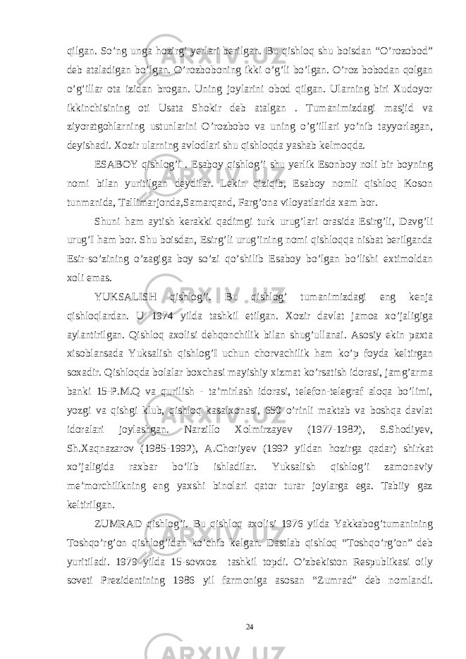 qilgan. So’ng unga hozirgi yerlari berilgan. Bu qishloq shu boisdan “O’rozobod” deb ataladigan bo’lgan. O’rozboboning ikki o’g’li bo’lgan. O’roz bobodan qolgan o’g’illar ota izidan brogan. Uning joylarini obod qilgan. Ularning biri Xudoyor ikkinchisining oti Usata Shokir deb atalgan . Tumanimizdagi masjid va ziyoratgohlarning ustunlarini O’rozbobo va uning o’g’illari yo’nib tayyorlagan, deyishadi. Xozir ularning avlodlari shu qishloqda yashab kelmoqda. ESABOY qishlog’i . Esaboy qishlog’i shu yerlik Esonboy noli bir boyning nomi bilan yuritilgan deydilar. Lekin qiziqib, Esaboy nomli qishloq Koson tunmanida, Tallimarjonda,Samarqand, Farg’ona viloyatlarida xam bor. Shuni ham aytish kerakki qadimgi turk urug’lari orasida Esirg’li, Davg’li urug’I ham bor. Shu boisdan, Esirg’li urug’ining nomi qishloqqa nisbat berilganda Esir-so’zining o’zagiga boy so’zi qo’shilib Esaboy bo’lgan bo’lishi extimoldan xoli emas. YUKSALISH qishlog’i. Bu qishlog’ tumanimizdagi eng kenja qishloqlardan. U 1974 yilda tashkil etilgan. Xozir davlat jamoa xo’jaligiga aylantirilgan. Qishloq axolisi dehqonchilik bilan shug’ullanai. Asosiy ekin paxta xisoblansada Yuksalish qishlog’I uchun chorvachilik ham ko’p foyda keltirgan soxadir. Qishloqda bolalar boxchasi mayishiy xizmat ko’rsatish idorasi, jamg’arma banki 15-P.M.Q va qurilish - ta’mirlash idorasi, telefon-telegraf aloqa bo’limi, yozgi va qishgi klub, qishloq kasalxonasi, 650 o’rinli maktab va boshqa davlat idoralari joylashgan. Narzillo Xolmirzayev (1977-1982), S.Shodiyev, Sh.Xaqnazarov (1985-1992), A.Choriyev (1992 yildan hozirga qadar) shirkat xo’jaligida raxbar bo’lib ishladilar. Yuksalish qishlog’i zamonaviy me’morchilikning eng yaxshi binolari qator turar joylarga ega. Tabiiy gaz keltirilgan. ZUMRAD qishlog’i. Bu qishloq axolisi 1976 yilda Yakkabog’tumanining Toshqo’rg’on qishlog’idan ko’chib kelgan. Dastlab qishloq “Toshqo’rg’on” deb yuritiladi. 1979 yilda 15-sovxoz tashkil topdi. O’zbekiston Respublikasi oily soveti Prezidentining 1986 yil farmoniga asosan “Zumrad” deb nomlandi. 24 