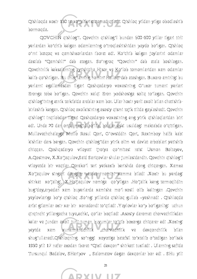 Qishloqda xozir 130 ta xo’jalik istiqomad qiladi. Qishloq yildan-yilga obodlashib bormoqda. QOVCHIN qishlog’i. Qovchin qishlog’I bundan 500-600 yillar ilgari tirli yerlardan ko’chib kelgan odamlarning o’troqlashishidan paydo bo’lgan. Qishloq o’rni botqoq va qamishzorlardan iborat edi. Ko’chib kelgan joylarini odamlar dastlab “Qamishli” deb atagan. So’ngroq “Qovchin” deb atala boshlagan. Qovchinlik keksalarning aytishicha Hisor va Ko’lob tomomlaridan xam odamlar kelib qo’shilgan. Bu urug’larning nomini Halloqi deb atashgan. Buxoro amirligi bu yerlarni egallamasdan ilgari Qashqadaryo voxasining G’uzor tumani yerlari Eronga tobe bo’lgan. Qovchin xalqi Eron podshosiga soliq to’lagan. Qovchin qishlog’ining etnik tarkibida arablar xam bor. Ular hozir yerli axoli bilan chatishib- birlashib ketgan. Qishloq axolkisining asosiy qismi tojik tilida gaplashadi. Qovchin qishlog’i inqilobdan ilgari Qashqadaryo voxasining eng yirik qishloqlaridan biri edi. Unda 20 dan ortiq masjid bo’lib, bolalar eski usuldagi maktabda o’qitilgan. Mullavachchalarga Mullo Rasul Qori, G’ovsiddin Qori, Raximboy halfa kabi kishilar dars bergan. Qovchin qishlog’idan yirik olim va davlat arboblari yetishib chiqqan. Qashqadaryo viloyati ijroiya qo’mitasi raisi Usmon Boltayev, A.Qosimov, X.Xo’jaqulov,Said Sariqovlar shular jumlasidandir. Qovchin qishlog’I viloyatda bir vaqtlar Qorako’l teri yetkazib berishda dong chiqargan. Xamza Xo’jaqulov singari dongdor patakor nomini xamma biladi .Xozir bu yerdagi shirkat xo’jaligi X.Ho’jaqulov nomiga qo’yilgan .Ho’jalik keng tarmoqlidir: bug’doy,arpadan xam buyerlarda xamisha mo’l-xosil olib kelingan .Qovchin yaylovlariga bo’y qishloq .So’ngi yillarda qishloq gullab –yashnadi . Qishloqda aribi gilamlar ozir xar bir xonadondi to’qiladi .Yaylovlar ko’p bo’lganligi uchun qirqinchi yillargacha tuya,echki, qo’lar boqiladi .Asosiy daromat chorvachilikdan kelar va jundan axoli turli-tuman buyumlar to’qib bozorga chiqarar edi .Xozirgi paytda xam xunarmandchilik ,chorvachilik va dexqonchilik bilan shug’ullanadi.Qishloqning so’nggi xoyotiga batafsil to’xtalib o’tadigan bo’lsak 1930 yili 17 nafar azodan iborat “Qizil dexqon” shirkati tuziladi . Ularning safida Tursunqul Badalov, SHaripov , Salomatov degan dexqonlar bor edi . SHu yili 25 